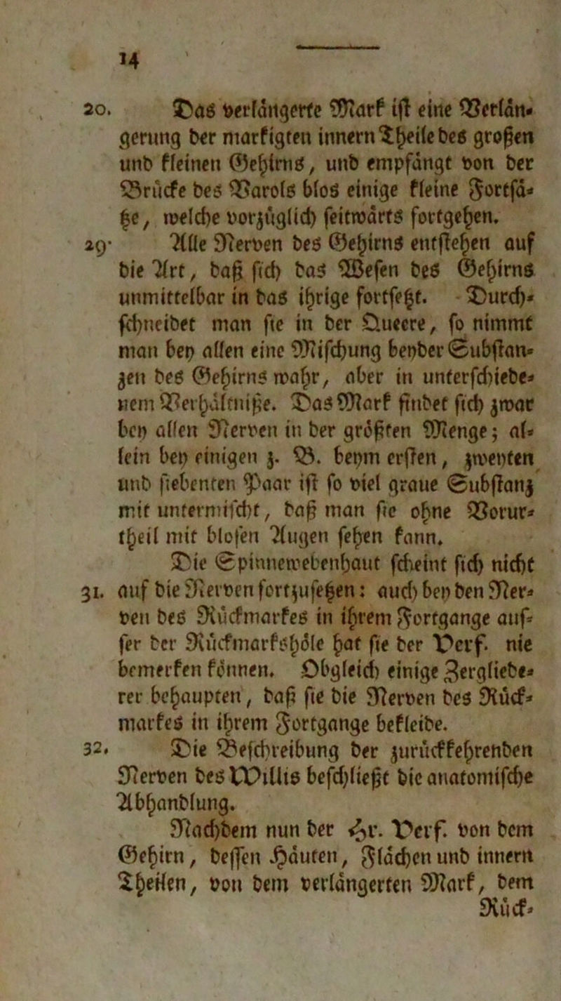 M 20. £>us Verlängerte 3Karf iß eine 33erfän« gerung ber niarfigten inner« 'i^eile beö großen unb ffeinen ©eljtmg, unb empfängt Pon ber ©ruefe bes OSarofEi bioö einige ffeine $ortfä* £c, melcbe porjuglid) feitroärts fortgeßen. 29- TCÜe 9cerPen beö ©efjirns entfielen auf bie ?(rt, baß fid) ba$ ‘iJöefen beö ©eßirnö unmittelbar in baö irrige fortfeljt. X)urd)* fdjncibet man ße in ber üuccre, fo nimmt man bet> affen eine ÜKißßung bepber<8ubßan» jen beö ©efjirn« waßr, aber in unterßbiebe* Bern 93erf)dftniße. ibai Warf ßnbet fteß $n>ar bep affen Sperren in ber größten ?ffienge; af* fein bei) einigen 3. <8. bepm erßen, |we»)f«n anb ßebenfen ^>aar ifi fo t>iel graue @ubßati§ mit untermifd)t, baß man fie ohne 33orur* tßeif mit blofen Tfugen feßen fann. 33ie <8pinnetpebenßauf fcf\eint ftd) nießt 31. auf bie SRerPen fort$ufe$en: aud) bei) ben JlRer* reu beö SXücfmarfeö in ihrem Fortgänge auf* fer ber 9uicfmarfi?f)äle ßaf ße ber Pcif. nie bemerfen formen. Obgfeid) einige Berglieb«* rer behaupten, baß ße bie SfterPen bc$ SKücf* marfeö in ißrem Fortgänge beffeibe. 32. SDie SSefcßreibung ber jurtuffeßrehben Sperren bestPiUie befeßfießt bie auatoniifdje ^Ibßanbfung. 5Tiad)bem nun ber 6>v. Pon bem ©eßirn, beffen Jpäufen, $fäcßcn unb innern SbeHen, Pon bem perfänaerten SiKarf, bem fXücf»