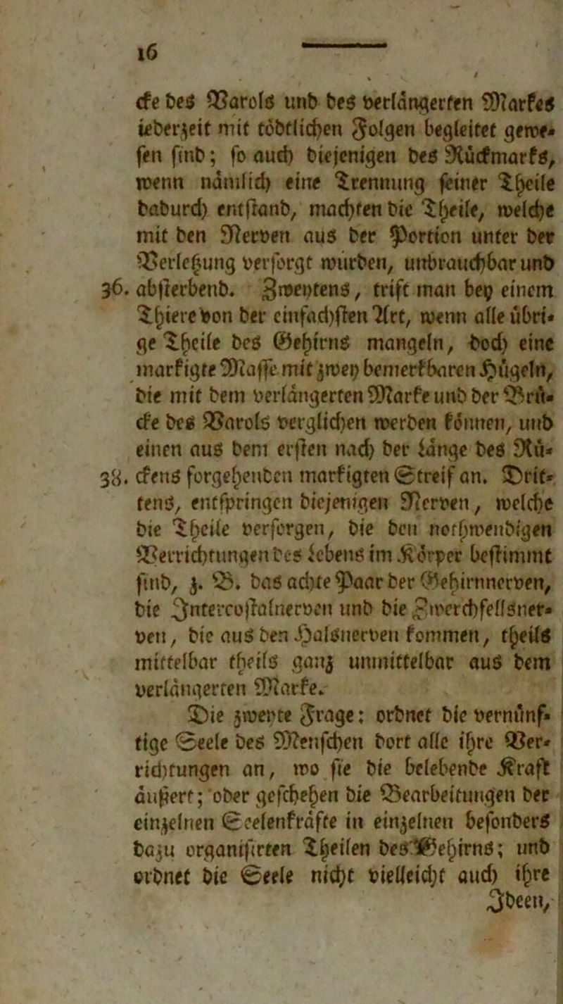 cfe be$ Q?arolö unb be$ verlängerten 29(arfe$ ieberfleit mit töbflicfyen folgen begleitet gerne» fen fmb; fo auch biejenigen bes ^iuefmarfö, menn ndmlidj eine Trennung feiner $l)cile baburd) entfranb, machten bie Sfjeile, n>eld)< mit ben Serben aus ber ^ertien unter ber 3>erle£ung verforgt mürben, unbrauchbar unb 36. abjterbenb. Siebtens!, triff inan bep einem ber cinfad)ften2lrt, wenn alleübrt» ge Steile beö 0ef)tmS mangeln, bod) eine inarfigte SDiaffe mit jrcepbenierf baren kugeln, bie mit bem verlängerten üttarfe unb ber ^rü- de be$ Q5arols verglid)en werben fennen, unb einen aus bem erfreu nadj ber fange beö 9tu* 38. efenö forgef)enben marfigten Streif an. £>rif* fenö, entfpringen btejemgeu 9Rerven, welche bie Steile nerfergen, bie bcu norljmenbigen S3errid)fungenbeg febens im .ftdrper befhmmt ftrib, $. fB. bas ad)te^aar ber C^ehirnnorven, bie ^nrercofhdnerDen unb bie £mcrd)felf$net» neu, bie au$ ben J)alsuert>eu fommen, t^eüö mittelbar tfieils ganj unmittelbar aus bem verlängerten SDtarfe. £)ie jwerte $rage: orbnet bie vernünf» fige Seele Des 9ftenfd)en bert alle ifjre Q}er* ridjtungen an, wo fte bie belebenbe ^raft auferf; ober gefd)ef)en bie ^Bearbeitungen ber einzelnen Seelenfrdfte in emjeluen befouberS baju organifrren beölßebirnd; unb orbnet bie Seele nicht bielleidjf aud) if)re 3beety