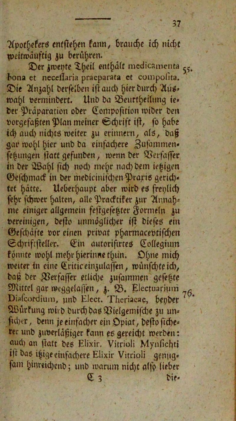 'Xpofljeferö entfielen fann, braune ich ruefx lueifrtxiuftig ju berühren. $Der jwepfe entsaft medicamenta hona et necellaria praeparata et compolita. SDie ber|elben iftauci) hierburd) 2(ujp- tnafpl verminbert. Unb ba SBeurtheilung je« bet* ^räparation ober ©ompofition wiber beit vorgefaßten §Man meiner Schrift ift, fo habe td) aud) nichts weiter $u erinnern, als, baß gar wo^l hier unb ba einfadjere Sufammen« fe|ungen jiatt gefunben, wenn ber QSerfaffer in ber üßa^I ftct> nod) nief)r nad)bem ie|igen ©efd)macf in ber mebicinifdjen 9)rajri6 gerid)« tet batte. Ueberbaupt aber wirb es freplid) febr fd)wer halten, alle ^raeftifer Jur ‘Ännab4 me einiger allgemein feffgefehter ftormeln ja vereinigen, beflo unmöglicher ifl biefes ein ©efebäfte vor einen privat pharmaeevtifdjeit 0d}tifcjieller. ©in autorifirtes ©ollegium fonnte wolpt mehr hierinne tbun. öf)ne mich weiter in eine ©riticeinjulaffen, wünfdjteid), baß ber $3erfaffer etlidje jufammen gefe|te SOIttrel gar wtggelaffen, 53. Electuarium „r Diafcordium, unb Elect. Theriaeae, bepber ‘ ' $ßürfung wirb burd)basQ3ielgemifd)e ju un« ftd)er, benn je einfacher ein Opiat, beßo fid)e* ter unb juverläßiger fann es gereicht werben: aud) an ftatt bes Elixir. Vitrioli Mynlichtj ift bag i|ige einfachere Elixir Vitrioli genug« fam b»nr«id)enb; unb warum nid)t aljp lieber © 3 bie«