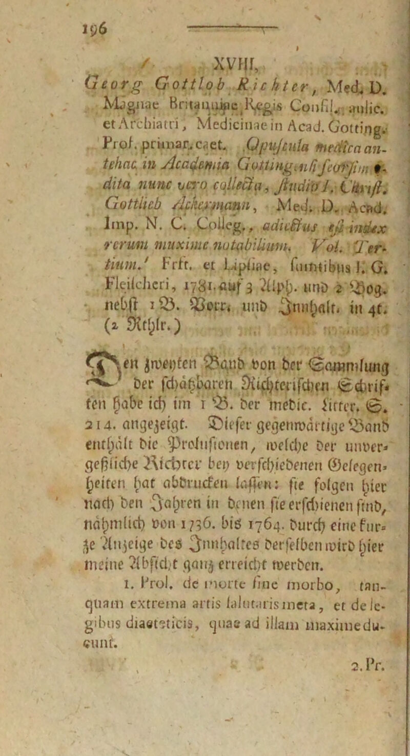 / XVfJI, Georg Gottlob Richter, Med, 1). Mjguae HnNmupc^^gis Confi!.; milic. et Archiatri, Medicinae in Acad. Gotting. Frol. primär, caet. .Qjmßnla nmttccicm- tt'hnc, in Acaßma G otüng( u ßfiorjim\ # - dita nunc rn.ro collect a, ßndioi, iitu/l. Göttlich Ackermann, Med. D. Acad. Imp. N. C. Colleg., adicBus tß Index rer um muxime nutalnUuni. Vol. Ter- tiumß Frft. et Upiiae, fuimibns I. G. Fleik'hcri, 17^1,4^3 2Ujty. und 2 3>og. nebfr i&. SB©tr4 und ^nnlwlr, in 4t. (2 Sfatjlr.) Sh en jroeijtcn &gub toon Der Der fd)ät}but'cn Du$cerifd?fn <&cbrif« tVn fjabe idj im t Q3. Der mebic. Wirrer, t0. 214. angejeigf. liefet- gegenwärtige 53 a nb enthalt bic ^Proinfwnen, we(d;e Der uiwer* ge§fid>e Kidjra- bei; uerfd)iebenen ©clegen» feiten bat abbruefen laffen: fte folgen hier itad) Den ^afjrcn in Denen fte erfd)ienenftnD, ndtjmlid) ücn 1/36. bis 1764. burd) einefnr* 5e Xnjeige Des ^nnhalrcs berfelben wirb f;ier meine Xbftd.t gon$ erreicht werben. 1. Prol. de inorte iine morbo, tan- Cjliam extreina artis laJut.irisineta, et de ie- gibus diaeteticis, guaead illani uiaximedu. cunt. 2. Pr.