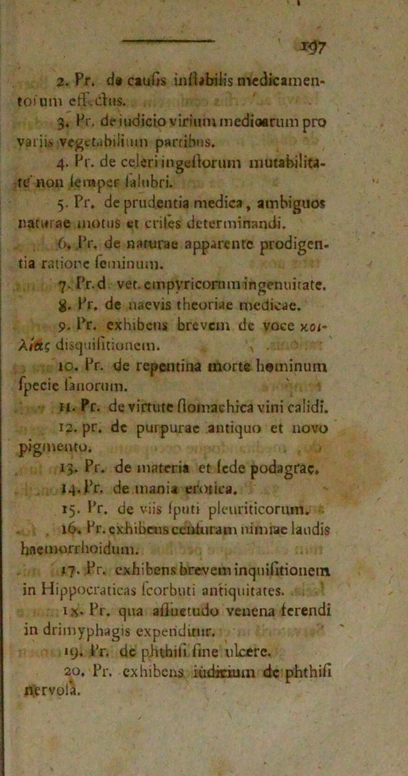 tofom cflUdus. 3. Pr. deiudicioviriummedioarnm pro variis vegetahilium partibns. 4. Pr. de celeri ingdtarum mutabilita- te non lemper laitibri. 5. Pr. de prudentia medica, atnbiguos naturae motus et criles determinandi. 6. Pr, de narurae apparentc prodigen- tia ratione fcminum. 7. Pr.d vet.empyricorumingenuirate. g. Pr. de naevis theoriae mcdicae. 9. Pr. exhibeus brevem de voce koi- A/ae disquifitionem. H 10. Pr. de repentitia inorte hominuin fpecic ianorum. 11. Pr. devirtuteftomachicavinicalidi. 12. pr. de purpurae antiquo et novo pigmento. 13. Pr. de materia et (ede podagrac» 14. Pr. de mania erotica, 15. Pr. de v-iis fputi pleuriticormn. . 16. Pr. exhibens ccnluram nimfirc iaudis hflemorrhoidum. 17. Pr, exhibens brevem inquifttionein in Hippocraticas (corbuti antiquitates. i«. Pr. qua alluetudo venena ferendi in drimyphagis expenditur. 19* Pr. de pJuhiil fine nlcerc. 20, Pr. exhibens iüdicium de phthifi nervola.