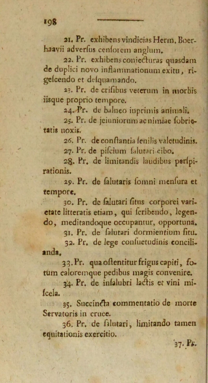 *98 ai. Pr. exhibensvindicias Herrn. Boer- haavii adverfus cenforem anglum. 22. Pr. exhibensconiecfhiras quasdam de duplici novo inflammationum exitu, ri- gelcendo et dclquamando. 13. Pr. de crifibus veternm in morbis iisque proprio tempore. 24. Pr. de balneo iuprimis animali. 2;. Pr. de jeiuniorumacnimiae fobrie- tatis noxis. 26. Pr. deconHantia fenilis valctudinis. 27. Pr. de pifcium falutari cibo. 28* Pr. de iimitandis laudibus porfpi- rationis. 29. Pr. de falutaris fomni mcnfura et tempore. 30. Pr. de falutari fitus corporei vari- etate litteratis etiam, qui fcribendo, legen- do, meditandoque occupantur, opportuna. 31. Pr. de falutari dormienfium fitu. 32. Pr. de lege conluetudinis concili- anda. 33. Pr. quaoftentiturfrigiiscapiti, fo- tum ealoreinque pedibus magis convenirc. 34. Pr. de inlalubri lacflis et vini mi- fcela. 35. Succint'h eommentatio de morte Servatoris in cruce. 36. Pr. de falutari, limitando tarnen cquitationis exercitio. 37- Ff. I