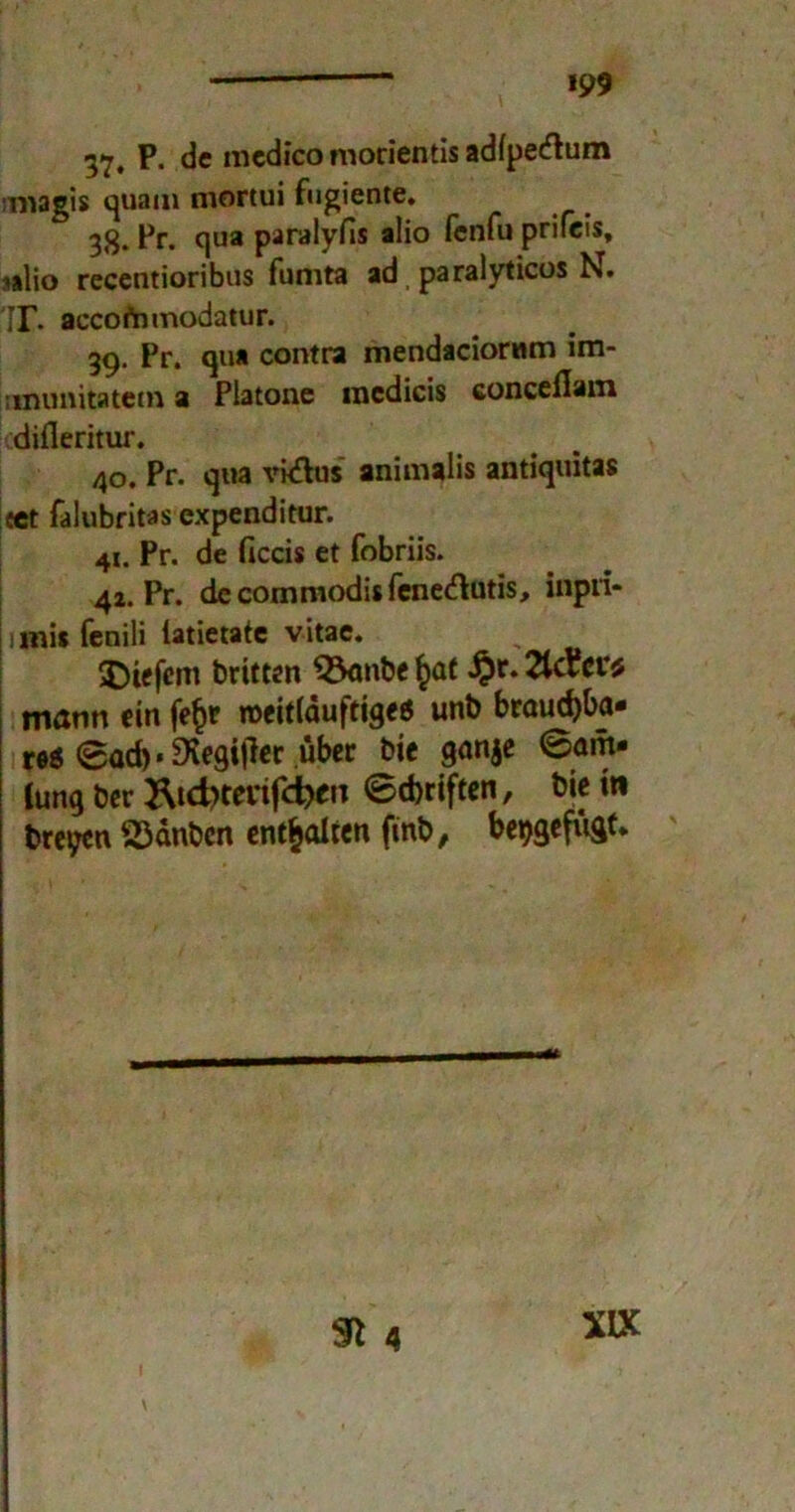 37. P. de medico morientis adipetftum imagis quam mortui fugiente. 38. Pr. qua paralyfis alio fenfu prifeis, »alio recentioribus fumta ad paralyticos N. ir. accofnmodatur. 39. Pr. qua contra mendaciorttm im- ; inunitatem a Piatone mcdicis conceflam difleritur. 40. Pr. qua vkfhjs animaüs antiquitas cet falubritas expenditur. 41. Pr. de ficcis et fobriis. 42. Pr. de commodis fenedlutis, inpri- mis fenili latietate vitae. tiefem britten $3anbe £ot 2UPct*$ mann ein fe§r roeittauftige« unb brauchba- re« 0ad)« Dvegiffec über bie ganje 0am- (unq ber Ätc^tevifdhen ©dmften, bietti breyen S3anbcn enthalten finb/ be^gefugt*