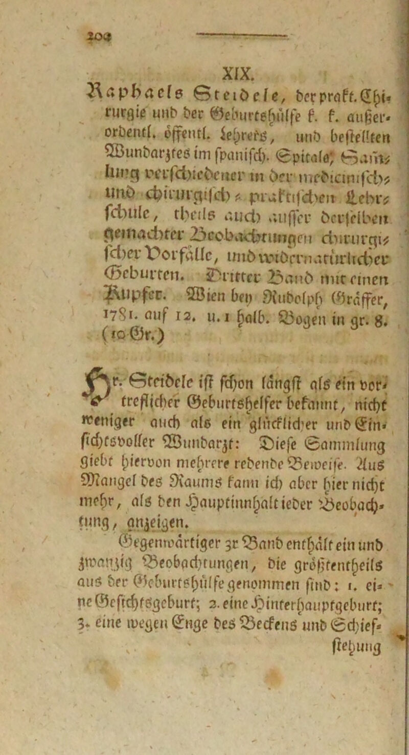 30« XIX. Raphael? 6 t ei öde, bcrpraft.dhi* rurflic unb ber ©eburtefmlfe t f. auger- orbentl. ojpfcmt. ieipretiS, unb befteHten Sföunbarjfees im fpanifdj. Spital«; 0am* IiU’q in'i'fd)icöcricr m öex mrbicinijd)* unö d?irurcp|d) * prufnjd^n £ebv* fcoulc, tbeils iuid) »uifj'cr öerjcibcu demadner 23cobadjtunpcu ctuturgi* jeher Vorfälle, unbMwöiTnafurJicbei* (J5cburfcn. ^Dritter 23au£> mic einen jftupfer. SBien beo 9iuboIp£ ©raffet, 17S1. fliif 12, u.i fjalb. %5ogen in gr. 8. (to ©r.) öfetöde ifT fd)on langfi qlö ein ppp- & treflidver ©eburtgffelfer befaitnt, nid)ü weniger aud) alß ein glücflid'er unb ©in» fid)Cßt>ol{er 2Bunbarjf: £)iefe Sammlung giebt {jieroon mehrere rebenbe SSeiDeffe. 7lu$ Mangel bes SXaums fanti id) aber hier nid)t mef)r, afö ben Jpaupttnnf;altieber Beobach- tung / gn^eigen. ©egemoartiger 33anb enthaft ein unb jwmijig Q5eobad,mmgen, bie größtenteils aus ber ©cburtößulfegenommen ftnb: 1. et^> ne©cftd)fögcburf-, 2. eine Jpinterhaupfgeburt; 3t eine n>egc-u©nge bes 23etfeuS unb Sd;ief»