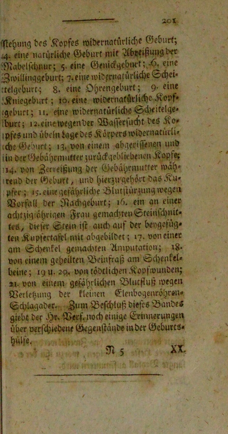 flflo$ung beg Kopfes n)ibernafürlid)e ©eburt; 44. eine iumjrlid)e ©eburf mit $6?eihungber :Nabelfd)uur; 5. eine ©«nid^ebiH't;,-^ ein* 3n>iflinggfburt; 7.eine imbprnatürlid)e 0d)ci« rtelgeburr-; 8. eine öhrengeburt; 9-eine ! jS'nicgeburt; 10. eine «übernatürliche diopf» ;geburt; 11. eine tvibernntürlidie @d)eitelge* burt; i2.einetvegenber ‘Qßaffecfuc^t bes S\ 0» ipfeg unb übefn Jage beg itocperö rvihernatürii» .d>e©eburt; 13, von einem abgeriffenen unb üu Der (N'bährmufterjurütf gebliebenen j£opfe; |: 14. von 3mei(3un3 ber ©ebdi)niiutrer »vah* reub Per ©eburt, unb hiemrgehort baö Ü’u* pfei*; 1;. eine getd£)rlid)e '-ölutfturjung tvegett SSorfall Der Nachgeburt; 16. ein an einer ad)t}igidl)rigen grau gemad)ten0tciu)d)mt* teß, btefer lüstern i|t and) auf ber bevgefug- ten Üupfertafct mit abgebitbet; 17. von einer am 0d>enfel gemad)ten Tlmputation; 18- von einem geheilten S&einfsdjj nm 0d)enfel* beiue; 19 u. 20, vpntobtlidjeu^opfivunben; ji. von einem gefä()rlid)en $EMutflu§ wegen SSerlebung ber fleinen Elenbogenrohrim* <gjd)lagaber. $um Jöefd)lu|i biefcö \J3anbeS giebt ber dpr. SSerf. noch einige Erinnerungen über verfd/iebene ©egeu|?dube in ber ©eburts- hülfe. N 5 \ XX.