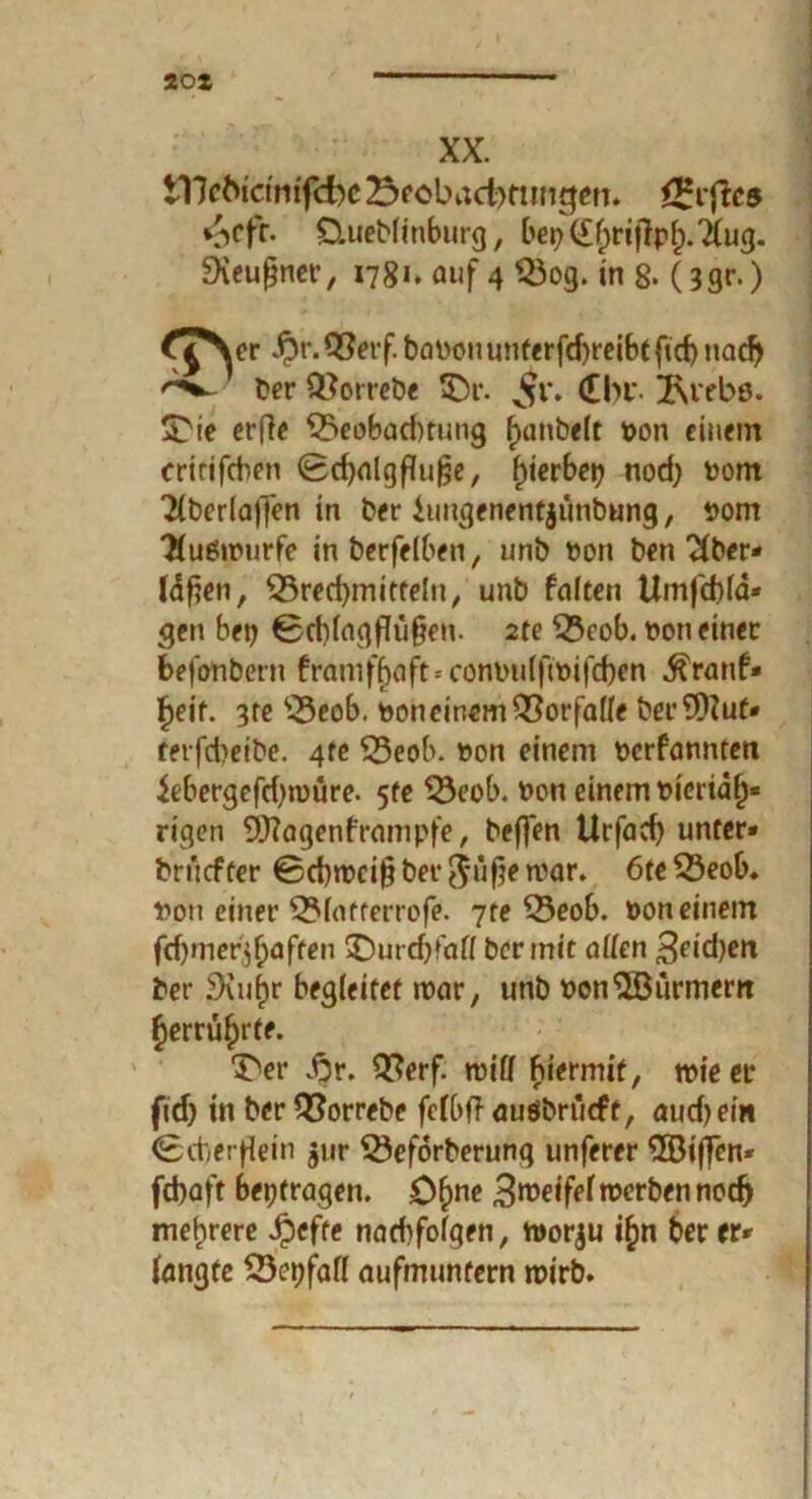 20X XX. tllcfa'et'mfcfre 23eöbact)ftmtjen. *£rfic5 ^cfr. £Uteblinburg, bep(£briflpl;.'i(ug. Sieußner, i7gi. auf 4 $3og. in 8. (3gr.) Jpr. Q?erf. baPouunterfd)reibtftd) nadj ber Q}orrebe £)r. v^r. £br 2\rebö. £Ne crfle £>eobad)tung f>anbe(t pon einem critifcben 0d)a(gfluf?e, f)ierbep nod; Pom Tlberlaffen in ber iuugenentjimbung, Pom 'Huöwurfe inberfelben, unb Pon ben 2(ber- läfjen, Q3red)mitte!n, unb falten Umfd)(d* gen bep 0d)lagflü§en. 2te S5cob. pon einer befonbern franiffjaft-- conPulftPifd)en Äranf» Fjeif. 3te ‘•-Seob. pon einem Vorfälle berSOZuf» rerfdjeibe. 4te 53eob. Pon einem perfannten iebergefdjroüre. 5fe $3eob. Pon einem Pieriäl)« eigen 9)?agenframpfe, beffen Urfad) unter» bruefter 0d)wci§ bet- ftüfje war. 6te Sßeob. Pon einer 5?fatferrofe. 7te 53eob. pon einem fdjmer^aften SDurcbfaö ber mit allen Seidjen ber .9iuf)r begleitet war, unb Pon^SBürmern ^errü^rte. 3>r £r. 2?erf. will hiermit, wie er fid) in ber £?orrebe fclbff auöbriicft, audjein 0d)erf[ein $ur 33eförberung unferer ^öijfen* febaft bepfragen. Ofyne Zweifelwerben nodj mehrere Jpcfte nacbfolgen, worju i£>n ber er» langte 23epfafl aufmuntern wirb.