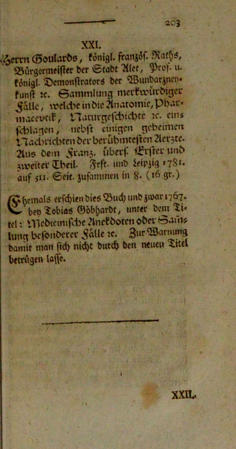 / *— ao3 XXI. »ßcrrn (Boularhe, fonigl. franjöf. iKat^, SSürgcrmeijler Der vsstabt Xlet, yrof. u. f6nigl- <©cmonflrator$ bcr $Bunbar£net)* funfl ic. Sammlung mcrttourbigcr ^allc, \reldic in hie Anatomie, Pbaf« maeevrit, tTJatutgefcbicbtc ic. ein# fcblngcn, nebft einigen geheimen V*lad)i‘id)tcn ha* berühmteren 2lei*5,te. 2lu5 Cetn $ranj. uberf Öhrflei* unb nveitet* Ibeil. 5rft- mit» ieipjig «781. auf jii. <8eit. jufammen in 8- (16 gr.) i fö fcemals erföien Dies $3ucb imb jmar 1767. W ben Tobias ©bb^arbt, unter X>mXu tel: t1ßcbiemifd)e 2lneW>oceti ober Safn$ lung befonhem* v^allc ic. 3«p ®arnung Damit man fid) nicht butd) Den neuen Xitel betrugen lafjfe. i XXlk