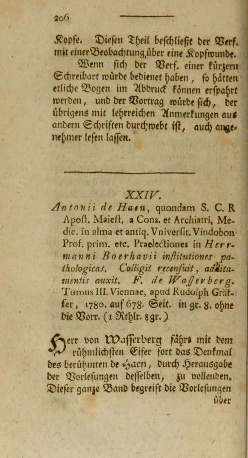 stopfe. liefen Vjeil befällt ber 93erf. miteinerQ3eobad)fung(über eine .ftopfwunbe. ©fnn fid) ber Q?erf. einer fürjern (Schreibart würbe bebienet fjaben , fo Ratten etliche <?ogen im 2(bbrucf fonnen erfpafcrt werben, unb ber ©ortrag rourbc ftcf>, ber übrigens mit (erreichen flnmerfungen auf anbern (gdjriften burd’webf ifT, aud) m^e» ne^mer (efen (affert* XXIV. Anton i i de Ham, quondam S. C. R ApoA. MaieA. a Cons. et Archiatri, Me- dic. in aima et antiq. Vniverfit. Vindobon Prof. prim. etc. Praeledioncs in Herr- in ann i Boerhavti inßitutiones pa- thologicas. Colligit reemfuit, adilita- wentii aitxit. F. de IVajjtrbe rg. Tonuis III. Viennae, apud Rudolph Gräf- fer, 1780. auf 678- @eit. ingr. 8. o^ne bie QSorr. (1 £Xtf)fr. 8grO ^verr Pon ttXtffci’btng fafjri mit bem rü(jmlid)jlen <£ifer fort bas üDenfmal bes berühmten be ^acn, burd? Jperausgabe ber Q}orlefimgen bcffelben, $u Dofienben» tiefer ganje $3anb begreift bie QSorlcfungen über /