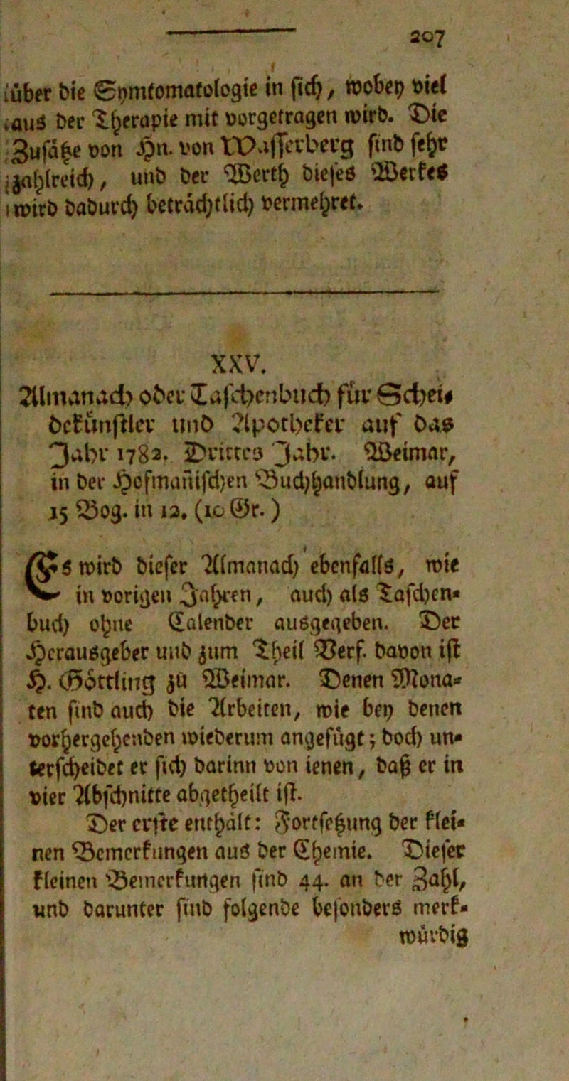 {über bie 0pmtomatologie in ficfj, roobep viel ,auä ber tfjerupie mit vorgetragen wirb, £>ie 3ufa|e von £n. von tPaffefbevg ftnb fe^r jjofclreid), unb ber Bertf) biefeö Berfe* imirb baburd) beträdjtlid) vermehret* XXV. 2Umanad> ober Iafd?mbud? für Sdjei# bcEünftla* tmö 2lpotl>efev auf Oas 3abv 1782. 2)nttcö 3a^1’- Weimar, in ber Jjicfmanifdjen ^Sud^anblung, auf 15 23og. in 12. (10 ©r.) /JpStvirb biefcr Tttmanad) ebenfalls, roie in vorigen 3a^'en > and) aiö £afd)cn* bud) ebne Qulenber ausgegeben. £)er Herausgeber unb gum $|>eif ^erf- Nation ift $). (Ö6ttiing $ü Beimar. 3>nen SJftona* ten ftnb aud) bie TCrbetrcn, roie bep benen vor^ergeljcnben tvieberum angefügt; bod) un» terfcfyeibet er ftd) barinn von ienen, ba£ er in vier ?{bfd)nitte abgetönt ift £)er cv|te enthält: ftortfefung ber ftei* nen ^Bemerkungen aus ber Chemie. tiefer kleinen 'Bemerkungen ftnb 44. an ber ^afyi, unb barunter ftnb folgenbe bcfonbers merk- ivüvbig