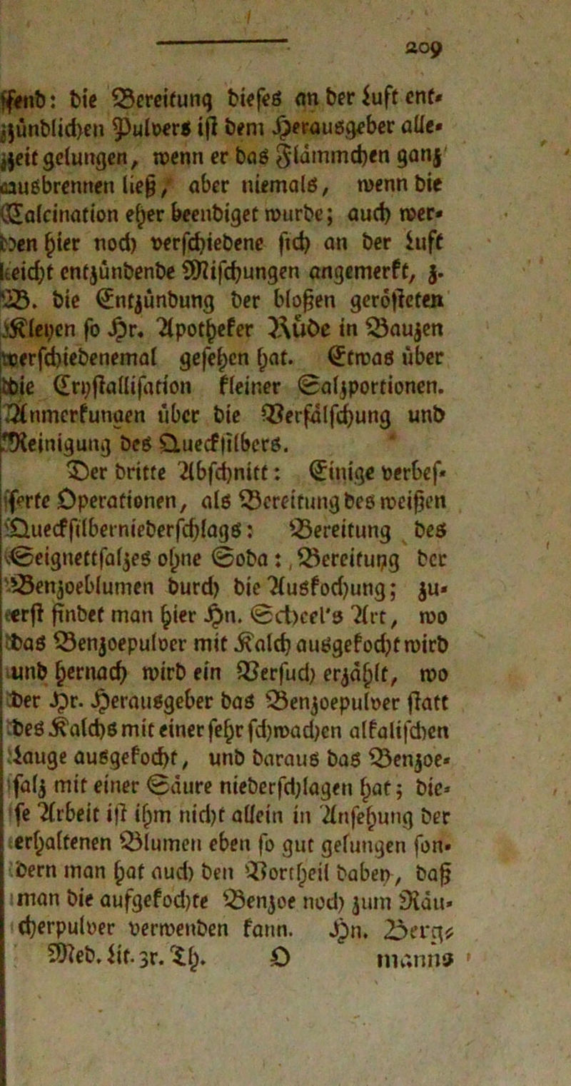 »feilt): bie SBereifunq biefes an ber iuft ent* ä$ünblid>en $)ult>ers ifi beni Herausgeber alle» jjeit gelungen, wenn er baS Sldmmdjen 9an4 «ausbrenrten lie§ / aber niemals, wenn bie (Safcination efjer beenbiget mürbe; aud) wer- ben ^ter nod) t>erfd)iebene fid> an ber iuff keidjt cntjünbenbe Sföifdjungen angemerft, j. bie (Jntjunbung ber bloßen gerotiefen JSäeyen fo £r. “2lpot^efer }j\üöß in SBau$en iWerfd)iebenemal gefe^en (jat. (£twas über |d>ie drpjiadifation fleiner Saljportionen. XÄnmerfunaen über bie 93erfdlfd)ung unb Reinigung bes £tue<f|ilbers. 3>r britte 2lbfd)nitt: Einige nerbef* iferfe Operationen, als ^Bereitung bes weifjen )‘Ouecfftlbernieberfd)lags: ^Bereitung bes dBeignettfaljes of)ne Soba:, ^Bereitung ber '^Benjoeblumen burd) bie 3{usfod)ung; $u* eerfi finbet man hier Jpn. @d)cel's Tlrt, wo 'bas SBenjoepuloer mit .ftald) auSgefod)twirb unb £ernacf) wirb ein Q}erfud) erjagt, wo ber Jpr. Herausgeber bas iBenjoepulver flatt bes 5?ald)S mit einer fef)r fd)road)en alfalifcben dauge ausgefocf)t, unb baraus bas Q3enjoe« fal$ mit einer Saure nieberfdjlagen l;at; bie* fe Tlrbeit »ft if>m nid)f allein in 21nje()ung ber erhaltenen Blumen eben fo gut gelungen fon» bern man fyat aud) ben ^ortlpeil haben, bafj iman bie aufgefod)te '-Benjoe nod) jum 9iäu» cberpuloer nermenben fann. Hn. SÖieb. iit. 3r.‘ih» D nianns •