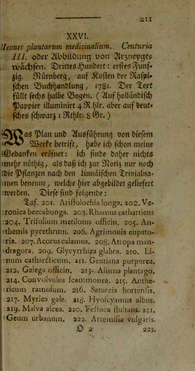 an xxvr. llcones plantarum medlcinalium. Centuria III. oDci* 2ibbilöunc$ v?on ?lr$neygC{; vvöd)feu. SDritteöJpunbert: erfres^unf* jig. Nürnberg, auf Sofien ber Üiafpi- fd)cn 33ud)f)anblung, 1781- 3>r ^ejrc füüf fcd)ö f)albe 53ogen. (2luf f)o(lanbifd) 9)appier tüuminlrt 4 aber auf beut* fd)eö fcf>n?arj 1 9itf)fr. 8 ©r.) ^\Oa3 $Man unb 2fuöfii()rung bon blefent SiBerfe betrift, f;«be id) fdjon meine (©ebanfeu erofnet: id) finbe baf)er nid)t$ -niefjr n6fl)ig, alßbaßld) jur 3?oft$ nur noch :bie ^jfanjen nad) ben fmnäifd)en Xriuialna* unen benenne, mefdje fuer abgebilbet geliefert ttverben. 5)tefe finb folgenbe: ^af. 201. Ariftolochia longa. 102. Vc- ronica beccabunga. 203. Rhamus catharticus 304. Trifolium metilotus officin. 205. A11- ithemis pyrethrum. 206. Agrimonia eupato- iria. 207. Acoruscalamus. 20,8. Atropa man- dragora. 209. Glycyrrhiza gbbra. 210. Li- num cathar&icum. au. Gentiana purpnrea. 212. Galcga officin, 213- Alisma plantago. ! 214. Convolvnlus feammonea. 315. Anthe- ricum rainofum. 216. Saturcia hortenfis. * 217. Myrica gale. aitf- Hyolcyamus albus. 1 219. Malva alcea. 210. Fe/luca fluitan*. 221, | Geum urbanmn, 222. Artemilia vulgaris. 0 2 > 223,
