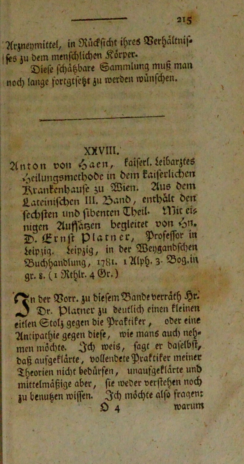 'Jfrjnepmiftel, in 9vu<fftd)t ißro$ Q3erf)dltni|« i feö au bem menfd)lid)cn Körper. 2)iefe fd)d|bare ©ammlung muß man nod) lange fortgtfc&t ju werben wünfcßen. XXVIII. 2(iiton non <o4cn, faiferl. leibar^fes /icilungsmctbobc in fcem Eaifedicbcrc jRvanEcnbaufe $u SBien. 2lue Öcm £ateinifd)cn III. £ant>, enthalt Öpf fcchjlen unb fibcntcn £bcil« tllic ct* nieten 3uf)taen begleitet x?on v>n. 2). ££mjt P la tn cr, J>rofeffbr m icipdg. ieip^ig, in ber $öepganbfd)en «Sud^anblung, 1781. 3- gr.*.(i 3lt^r.4©e-) n ber QSorr. ju biefem$3anbetoerraf$ #r.' J $)r. platneu ju beuflid) einen deinen eitlen 0tol$ gegen bie <Praf tifer, ober eine 2lntipatf)ie gegen biefe, wie mans aud) neh- men möchte, ' weiö, fagt er bafelbfi, baß aufgefldrte, podenbete $raf tifer meinet ^eorien md)f bebürfen, unaufgef larte unb mittelmäßige aber, fie weber oerfleljen notfr }u berufen wißen. möd)te alfo fragen: 0 4 warum