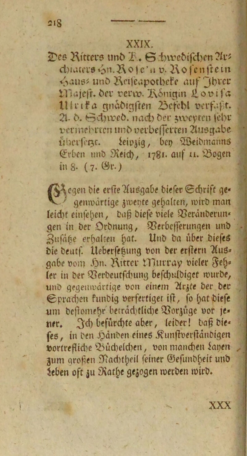 XXIX. iDe« Ritters unö 2\. 6 rf)ivßöifcl)en ?lv* d)uuci'0 v>n.J\o jc’ti v. Ro Jcnfrem unö Rcijeapotbefe auf Jbvct* tllajefr. öei* rervt». 2\6nigm j£ot>ifa lllrtfa gnaMgften 23cf'cbl verfaßt. 21- ö. 0d)vrcö. nad) öer jwcyten Jcbr vermehrten unö ucibeffctren Ausgabe * überfeine. ieifjig, bep 2Öeibmannö (£rben unö Sveid), 1781- auf tu 23ogen in 8- (7- ©r.) /J^cgen bie etfreXuSgabe biefer 0d)rift ge« V ' genroartige $wepte gehalten, wirb man Ieid)f einfeljen, bu§ biefe fiele QSerdnberim« gen in ber .Orbnung, Q}erbcf]erungen unb ^nfäbe erbalreu bat. Unb ba iiber biefeö feie beutf. Üeberfe&mtg fon ber eifern Xu3» gäbe fom fyn. Ritter tTJurray fielet (er in ber Q3erbeutfcbung befdjulbiget wurbe, unb gegenifdrtige fon einem 2(rjfe ber ber <8prad)cn funbig ferfertiger ifi, fo fjat biefe um beflome^r berrdd)tlid)e Q$orjuge uor je« «er. 3*1) befürdjte aber, leiber! bafj bie« fes, in ben «panben eines ß'unffaerjtdnbigen »or(reflid)e siüd)eld)en/ fon maneben iapen 311m großen 5ttad)tlpeil feiner ©efunbbeit unb ieben oft $u 9iatf;c gezogen werben wirb. ✓ XXX