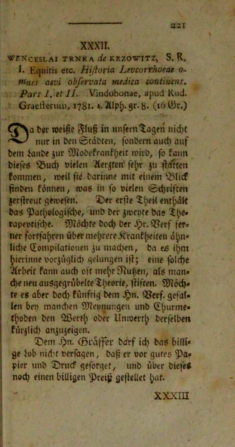 XXXII. WJTNCESLAI TRNKA de KRZOWITZ, S. R, I. Eguitis etc. Hißoria Levcorrhoeae o- tunet asvi obfervcita medicn continenr, Pars 1. etII. Vindobonae, apud Rud. Graefterimt, 1781. *.3ilpf). gr. 8. (16 0r.) ber woci^e $lufj in unfern 'tagen tiid)C nur in benvStäbten, fonbern aud) auf bem ianbe $ur ÜDlobefranf^etf toirb, fo fann biefeg *iÖud) fielen Herren fef)r jti jlrfttcn fomnten, n>eil fie barinne mit einem s-ÖIicf ftnben fonnen, n>ag in fo melen <Bd)riften jerjireut getvefen. 3>r erfie tfjeil enrl)älf bas <Patf)elogifd)e, unb ber $roet)te bas tl;>e* rapeofifcfye. Eftod)fe bod) Der Jpr.Q}erf fer* ner fortfafjren über mehrereitranffeiten d^n- Iid)e Kompilationen ju tnad)en, Da e£ ifjrrt gerinne por^üglid) gelungen iff; eine folcfye Arbeit fann aud) oft nte^r Stufen, alg man* d)e neu ausgegrübelte 'tbeorie, ftifren. tOIöc^- te eg aber bod) fünfrig bem Jpn. KJerf. gefal- len bep mandten Erlernungen unb Ktjurme* tfjoben ben Eßertf) ober Unmertlp berfelbet» fürjlid) anjujeigen. X)em J)n. (Braffer Darf id) bag billi* ge Job nid)t fcerfaqen, bafj er oor gutes $)a/» pier unb 3Drucf geforget, unb über biefe* nod) einen billigen ^cetjj gejlellet l;at. XXXIII