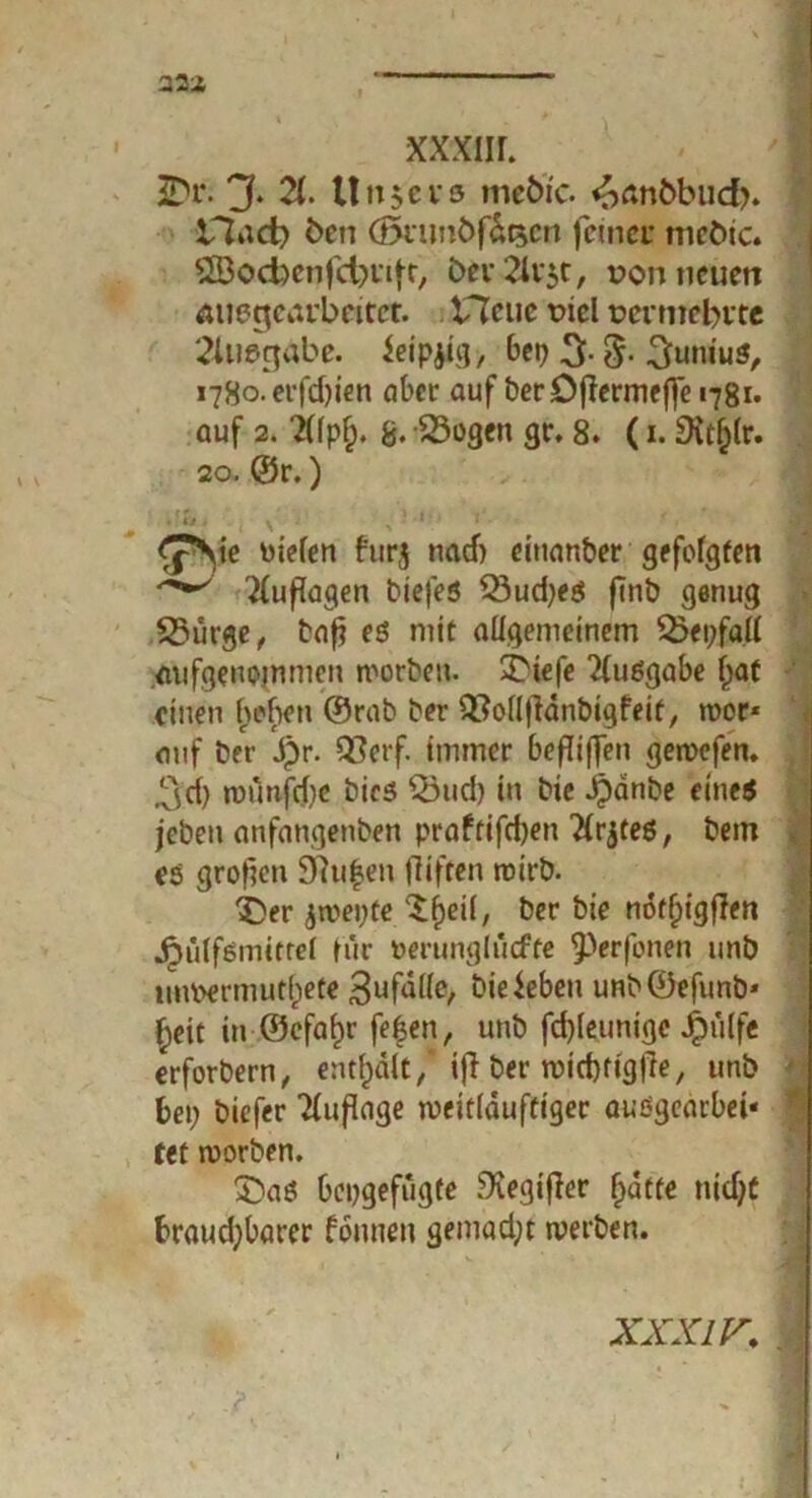 iDr. jf. 2(* 11 »t $e v & me&ic. ^anbbud>. -iTtad) ben (önmöffocn ferner mebte. j 2Bocfeenfct;ufr, &ev2h:$t, von neuen Äuegearbeitet. Heue viel vermehrte 2lliegabe. ieipjig, bei> 3- 3- 3unius, i78o.erfd)ien aber auf berDjlermeffe 1781. auf 2. 2Üpf). 8* S3ügcn gr. 8. (1. £Kt()lr. 20. ©r.) v , ,'•*•••• £*Sie fielen furj naef) ciuanber gefolgten Auflagen biefes 33ud;es finb genug 25ürge, baf? es mit allgemeinem 23ei;fatt aufgenojnmen worben. 3btefe Ausgabe f;at einen Indien ©rab ber Q^ollfidnbigfeit, roor* auf ber Jpr. Q3erf. immer befiffen gewefen. ,^d) munfdic bics Q3ud) in bie ipdnbe eine« jeben anfangenben praftifd;en 2(rjte6, bem es grofen Stufen fliften wirb. i)er ja>ei;te XPjeil, ber bie nof^igjlen Jpiilfsmtttel für oerunglucfte ^erfonen unb unvermutfpete 3ufdl(e, bie Jeben unb©efunb* £eit in ®efaf)r fe|en, unb fd)leunigc Jpulfe erforbern, enthalt/ifl ber tviebrigfie, unb bei; biefer Auflage weitlduftiger außgearbet« tet worben. £)aS beogefugte JKegifler fjatte tiidjt braud;barer fonneu gemad;t werben. xxxiv,