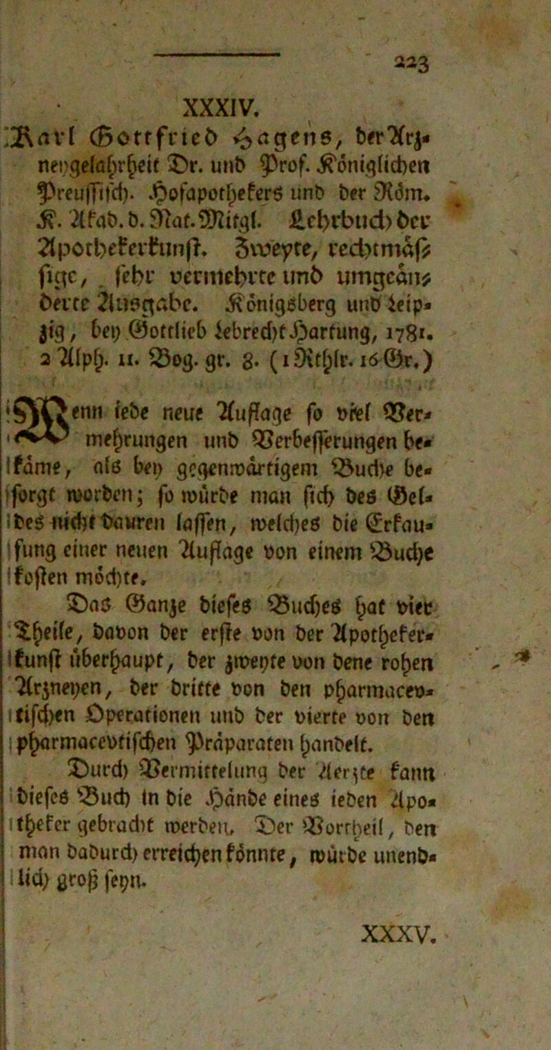 XXXIV. ;2\rtvl (Bottfrteb Jagens, txr'Xrj« nei;gelä£>r§eif 'Dr. unb ^rof- ^dniglicbett f)reu|Ti|ci). ^ofapot^cferö unb ber SXdm. fi. 2(fnb. b. 97af. *81 ifgl. £d>rbud> t>ct* 3porl)efriftinfh 3iveyte, ted}tmaf; figc, fcbi' rmmbvcc unb umgedn* bene Ausgabe, ibdnigßberg unb ieip« jig, bet; ©otrlieb kbred^dparfung, 178*. aTUpf;. n. 23og.gr. 8* (i9it^(r. 16 ©r.) !0|Oenn lebe neue Tfuflage fo t>te( 2$er* tnef;rungen unb 93erbef)erungen be» lfdme, afß bei; gegenroärtigern 23ud;e be- sorgt ruorben; fo roiirbe man ftd) beß (Sei* ibeß nidjf teuren toffen, n>eld;eß bie ©rfuu» ffuttg einer neuen Tiußage von einem 23ud;e Ifojien mdd)te. 5)aß ©anje biefeß 23ud;eß f>af piec $£ei(e, böpon ber erffe Pon ber 2(potIpefer* Ifunff überhaupt, ber ^mepre oon bene rof)en Ttrjnepen, ber briet« Pon ben pfjarmaceo* ttifd;en Operationen unb ber oierte pou beit Ip^armaceotifdjen ^rdparaten fjanbelf. üDurd) SBermitfelung ber 'der ge fantt biefeß 23ud) in bie Jpdnbe eineß ieben dpo« 1 tiefer gebradif toerben, $>er ^Sorr^cil, ben mon baburd)erreicbenfonnte; mürbe unenb- I lid; groß fepn. XXXV. 