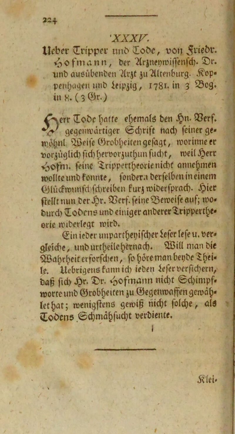 22+ 'XXXV. Hebet* ünppcv tmö lobe, von 5ne^l‘- <£> o ftu a n it, der Tlrjnepwiffenfd). 3>. und ausübenden '2lrjt ju^lltenburg. $op« penlpaqen und ietpjig, 1781. in 3 Sog. in H. (3®fO ' ( ■  IljK ' ■ ^\err lEobc baffe efpemals den ^n. Q3erf. gegenwärtiger 0d)rift nad) feiner ge« ipolpnl $ßeife ©rob^eitengefagt, worinneer i)orjüglid)fid)^er\)orjur[punfud)t, weil^ert i^ofni. feine Drippert^eorie nid)t annc^men wollte und f onnte, fonder.i derfelbm in einem ©lücfwutlfcbfriweiben furj widerfprad). ^)ter fiel!t nun der Jpr. Serf. feine Seweife auf; wo« burd) Bobern? und einiger anderer Dippert^e« orie widerlegt wird. (Jinieder uuparffpepifdjerSeferlefeu.Per« gleiche, imdurtlpeiletpernad). QBillniandte SBaljrlpeit etforfeben, fo fpore man bepdc ^fpei» le. Uebrigenö fann id) ieden iefen>erfid)ern, bafj ftd> $r. Dr. «oofmann nid)t 0d)impf« Worte und ©rodelten ju ©egenwaffengewalp« Ict^at; wenigffenß gewiß nidpt foldpe, ald fcoöcns 0d)mdf)fud)t oerdiente. * ✓ ^ lei- i t