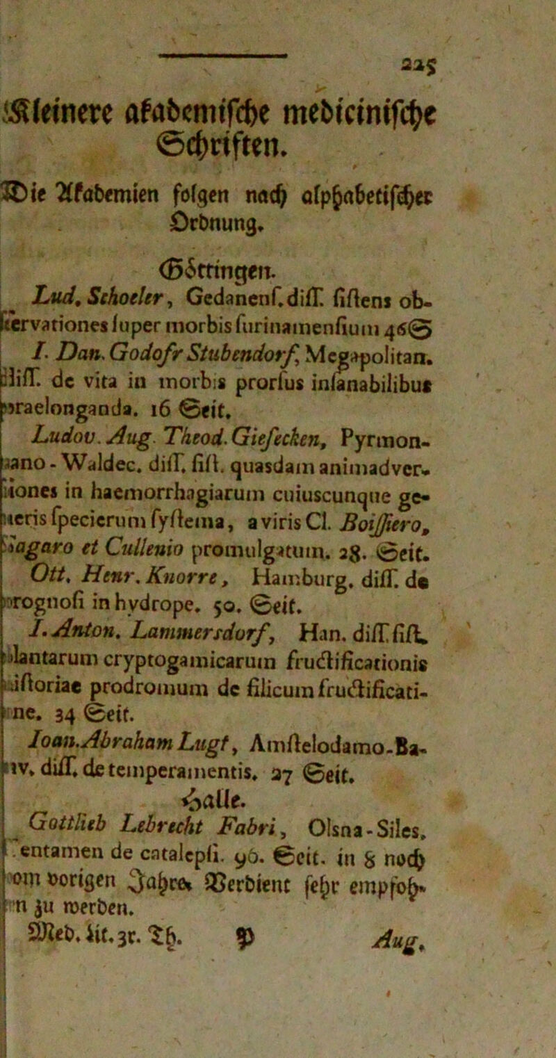 22$ ^feinere afabcnitfcfoe mebtcimfc&e ©c^rtften. # ' ?i'. j: I V .[ ,r t 3Die Xtabemien folgen nad) ülpfyabetifdjec örbnung. (BSttaigen. Lud, Schocler, Gedanenf.difT. fifleni ob- Itervationes iuper morbis furinamenfium 46© I. Dan. Godofr Stubendorf, Megapolitan. :JifT. de vita in tnorbis prorlus inianabilibu* sjraelonganda. 16 ©eit. Ludov. Aug. Theod. Giefecken, Pyrmon- <ano - Waldec. düP fiü. quasdam aaimadver- :tones in haemorrhagiarum cuiuscunque ge- '.»eris fpecicrum fyftema, a viris CI. Boißiero, Sagaro et Cullenio promulgatmn. 28. ©eit. Ott, Henr. Knorre, Hamburg. difT. de rognofi in hydrope. 50. ©eit. /. Anton. Lammersdorf, Han. diilfift. ilantarum cryptogainicarum frudhficarionis iftoriae prodronium de filicuin fruftificati- ne. 34 ©eit. Ioan.Abraham Lugt, Amftelodamo-Ba- iv, diiT.de temperamentis. 37 ©eit. Gottlieb Lebrecht Fabri, Olsna-Siles. entamen de catalepii. yö. ©eit. in 8 noch om vorigen QSerbient fef)r empfob* n $u roerben. £U^eb. 4it.3t. ^5 Aug,