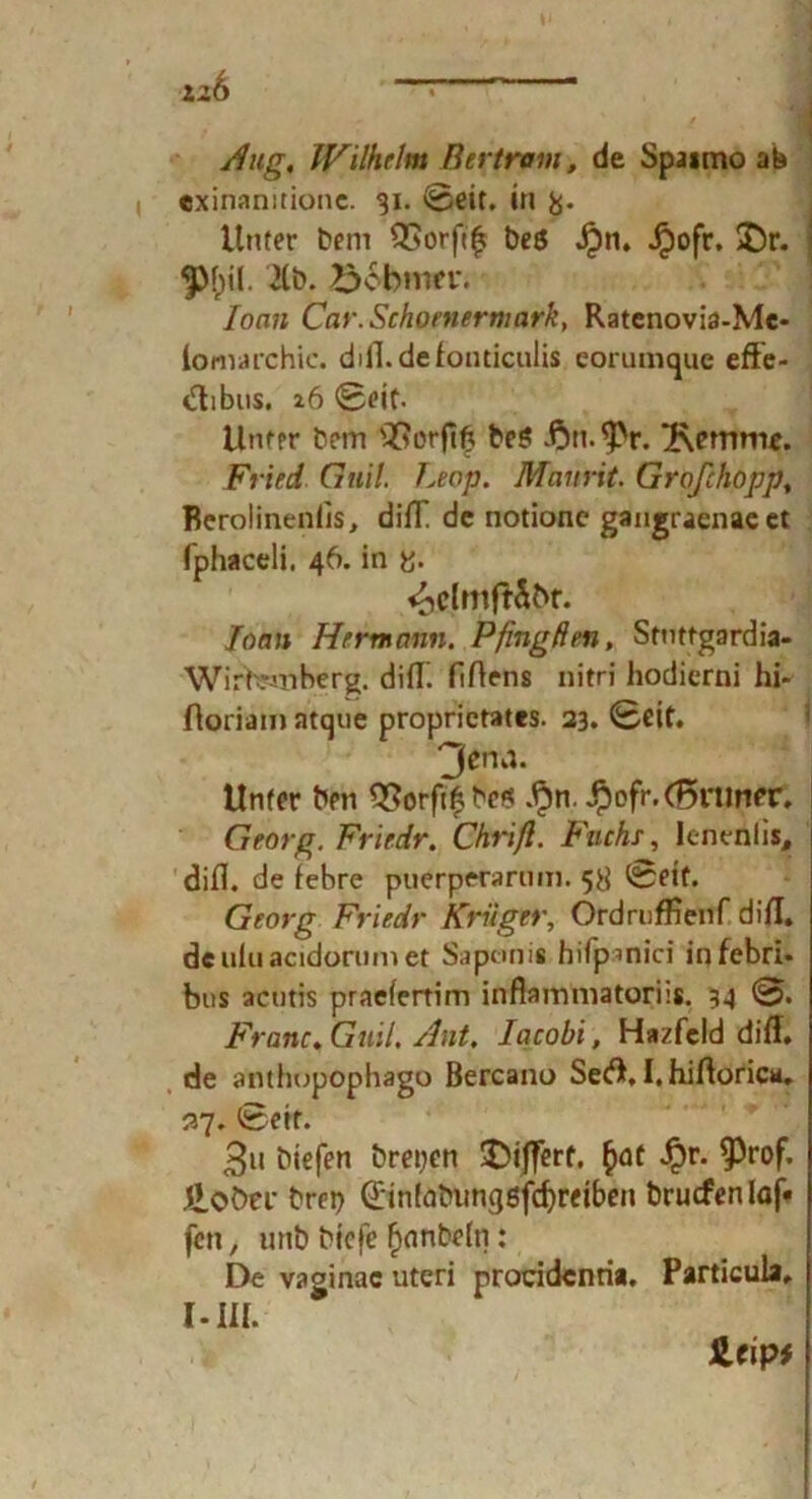 126 /fug, Wilhelm Bertram, de Spaimo ab «xinanitionc. 31. Seit. in &. Unter bem QSorft^ be$ Jpn. Jpofr. £)r. ^ <phil. 2Cb. >xbnm\ loan Car.Schoniermark, Ratenovia-Me- iomarchic. diil.defonticulis eorumque effe- tfibus. 26 Seit. Unter bem s2?orft{? be$ £>n.9>r. 'Kemme. Fried Guil. Leop. Mannt. Großhopp, Berolineniis, difT de notione gangraenae et fphaceli. 46. in y. ^clmftSbr. Ioan Hermann. Pfing den, Stnttgardia- WirWiberg. diflf. fiftens nitri hodierni hi- ßoriam atque proprietates. 23. Seit. 3enn. Unter ben $?orfi£bc$ .§n. ^ofr.(5nmer. Georg. Friedr. Chuft. Fuchs, Ienenlis, difi. de febre puerperarnm. 58 (Sseif. Georg Friedr Krüger, Ordrufftenf di fl. de ulu acidonim et Saponis hifpmici infebri* bns acutis praefertim inflammatoriis. 34 S. Franc. Guil, Hut, Iacobi, Hazfeld difl. de anthupophago Bercano Se<A. I. hiftorica. 27. Seif. 3u biefen brepen SDiJfert. £at Jpr. 9)rof. £oötr brep 0n(abimg6fcf)reiben bruefenlaf« fen, unb biefe f)anbe(ti: De vaginac uteri procidcnria. Particula, I - III. JLfip*