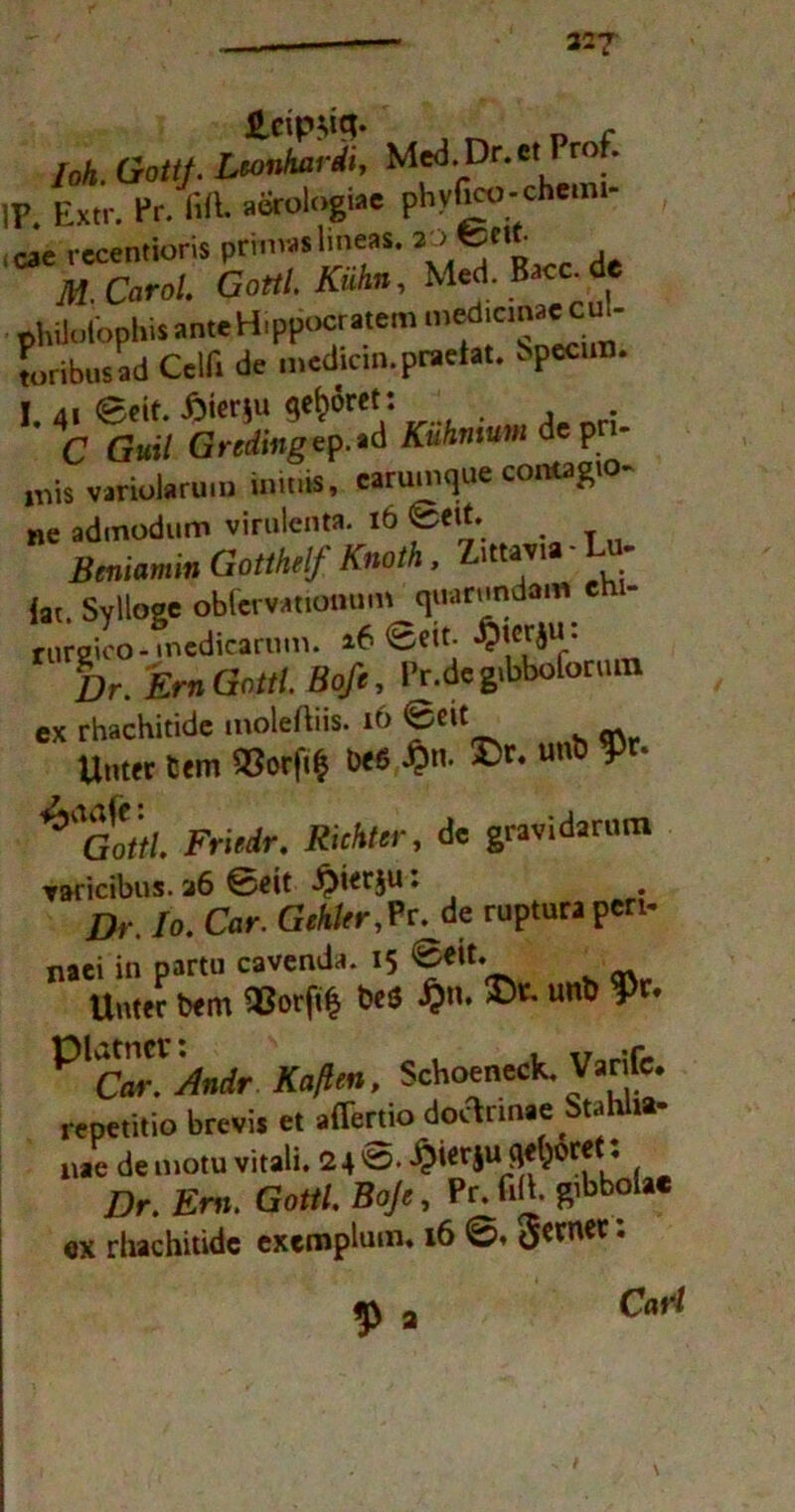 327 loh. Gottf. Lconhardi, Med.Dr.etPro . IP. Extr. Pr/fift. aerologiae phyfico-chemi- cae rccentioris primaslmeas. ^ d TW. Carol. Gottl.Kuhn, Med. Bacc.de philutophis ante Hippocratem  toribusad Celfi de mcdicin.praeiat. bpecun. I. 41 Beit. £ier$u gehret : C Gmi7 Gr«ß«gep.ad Kuhn tum de p mis varioJaruiu mu.is, carumque cantagtQ- Be admodum virulent*. 16 Bett. Beniamin Gotthelf Knoth, lttavl lat. Sylloge obfervatiötmm quarundam rurgico - medicarum. a6 ©eit. Dr. ErnGottl. Boß, Pr.dc gibbofonim ex rhachitide moleftiis. if> ^nt s m Unter fcem «0rft$ öeß $n. ©r. unö $r. Fri«/r. Richter, de gravidarum Taricibus. 36 0eit Jpierju: Dr. Io. Car. Gehler,Pr. de rupturapen- naei in partu cavenda. 15 6eit. Unter bem ttotfö *** unt> ^ Schoeneck. Varifc. repetitio brevis et affertio doclrmae Stahlt»- nae de motu vitali. 24 ^ierju fl^oret: Dr. Em. Gottl. Boß, Pr. firt. g’Bbolac ex rhachitide exemphnn. 16 ©• Ö^ner; $ 3 CaW /