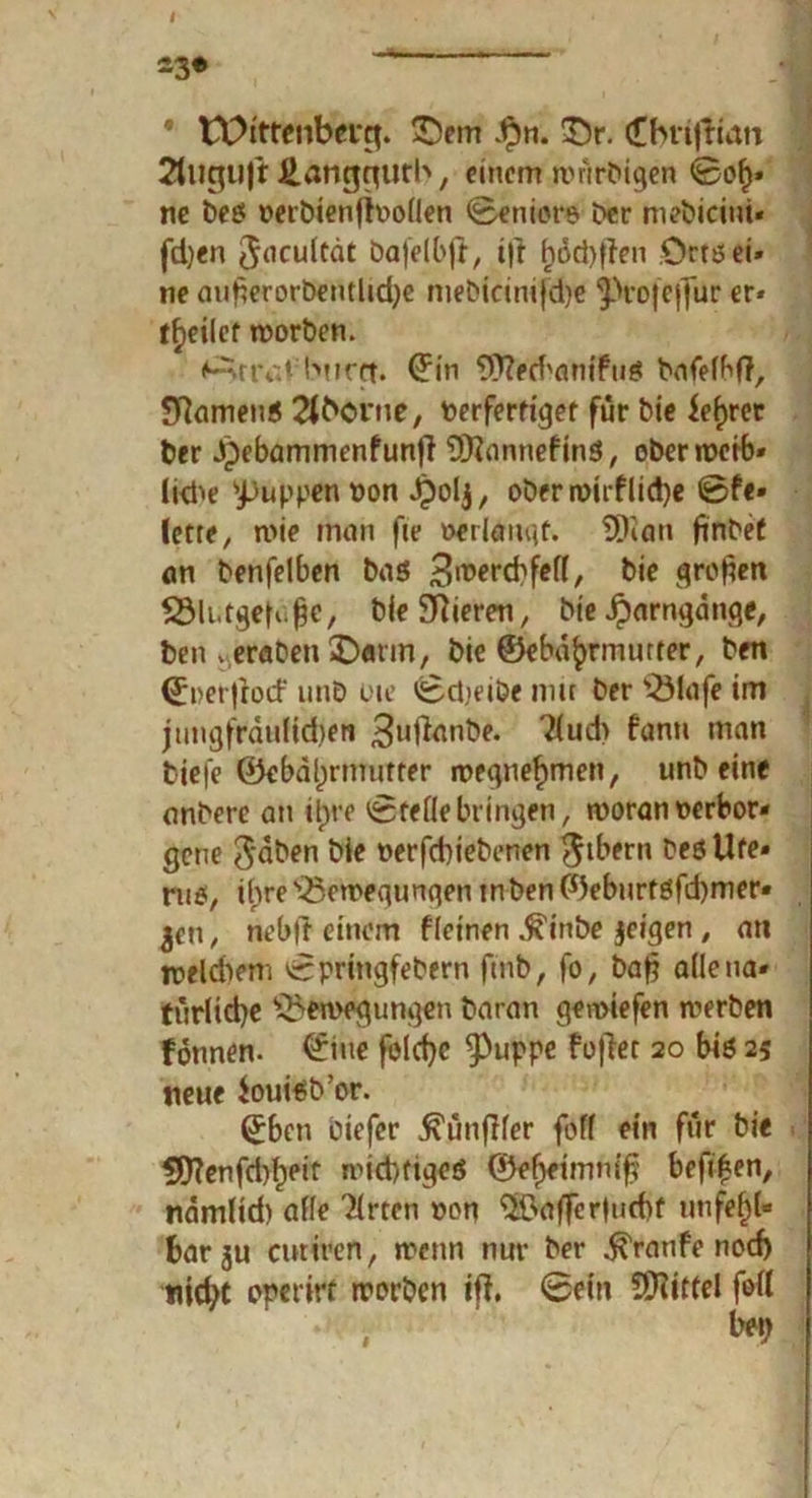 tOittcnbfug. ©etn $n. ©r. (Cbnfrian 2liigujt £angqutb, einem wnrbigen ©of** ne bes »erbienfhwlien ©eniore l>cr mebicint« fdjen $aeuitdt bajelbfi, i|r i)öd)flen Orts ei- ne mi£erorbentlid)c mebicinifdje ‘Jürojeffur er* f^eilcf worben. <^>rtvd: huret. drin WechantfuS bafelbff, Samens 2tborne, fcerferfiger für bie feerer ber Jpebammenfunfi Honnef ins, ober roctb» liehe 'puppen von Jpolj, oberwirflicpe ©fe» lctte/ wie man fie »erlangt. SDian finbef an benfelben bas 3<t>ercbfel(, bie großen Blutgefäß«, bie Vieren, bie Jparngdnge, ben . eraben ©arm, bie ©ebd^rmurter, ben ©i>er|rod‘ unö oie ©djeibe mit ber Biafe im jimgfrdultdjen 3ufanbe. ?(ud> fann man tiefe ©ebdl)rmutter n?egnef>men, unb eine anberc an itpre ©rede bringen, woran verbor- gene 3‘dben W* nerfebiebenen $tbern besUfe» ru$, ihre Bewegungen mben ©eburtsfd)mer* jeu, neb|i einem fietnen .ffinbe jeigen , an weldiem ©pringfebern ftnb, fo, baf? adetia« türlicbe Bewegungen baran gewiefen werben fonnen. ©tne foldjc Puppe foflet 20 bis 25 neue Souisb’or. ©ben tiefer ^ünjKer foff ein för bie $D?enfd)^eir widriges ©el>eimmf? befißen, ndmlid) ade Tlrten »on ®afTer|ud)f unfehl- bar ju andren, wenn nur ber Traufe nod) nicht operirt worben ift, ©ein ÜHittel fort i t*9
