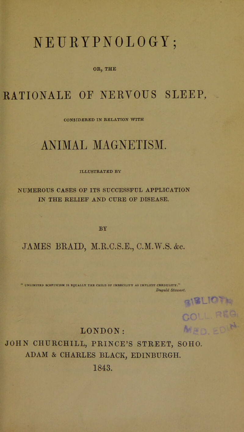 ? OR, THE RATIONALE OF NERVOUS SLEEP, CONSIDERED IN RELATION WITH ANIMAL MAGNETISM. ILLUSTRATED BY NUMEROUS CASES OF ITS SUCCESSFUL APPLICATION IN THE RELIEF AND CURE OF DISEASE. BY JAMES BRAID, M.R.C.S.E., C.M.W.S. &c. UNLIMITED SCEPTICISM IS EQUALLY THE CHILD OP IMBECILITY AS IMPLICIT CREDULITY. Dtutald Stewart. LONDON: JOHN CHURCHILL, PRINCE’S STREET, SOHO. ADAM & CHARLES BLACK, EDINBURGH. 1843.