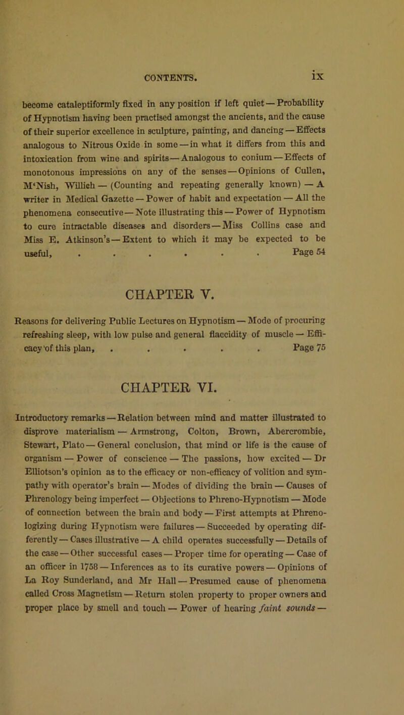 become cataleptiformly fixed in any position if left quiet —Probability of Hypnotism having been practised amongst the ancients, and the cause of their superior excellence in sculpture, painting, and dancing — Effects analogous to Nitrous Oxide in some —in what it differs from this and intoxication from wine and spirits—Analogous to conium — Effects of monotonous impressions on any of the senses — Opinions of Cullen, M‘Nish, Willich — (Counting and repeating generally known) — A writer in Medical Gazette — Power of habit and expectation — All the phenomena consecutive—Note illustrating this —Power of Hypnotism to cure intractable diseases and disorders — Miss Collins case and Miss E. Atkinson’s—Extent to which it may be expected to be useful, ...... Page 54 CHAPTER Y. Reasons for delivering Public Lectures on Hypnotism — Mode of procuring refreshing sleep, with low pulse and general flaccidity of muscle — Effi- cacy'of this plan, ..... Page 75 CHAPTER YI. Introductory remarks — Relation between mind and matter illustrated to disprove materialism — Armstrong, Colton, Brown, Abercrombie, Stewart, Plato — General conclusion, that mind or life is the cause of organism — Power of conscience — The passions, how excited — Dr EUiotson’s opinion as to the efficacy or non-efficacy of volition and sym- pathy with operator’s brain — Modes of dividing the brain — Causes of Phrenology being imperfect — Objections to Phreno-Hypnotism — Mode of connection between the brain and body — First attempts at Phreno- logizing during Hypnotism were failures — Succeeded by operating dif- ferently — Cases illustrative — A child operates successfully — Details of the case — Other successful cases—Proper time for operating — Case of an officer in 1758 — Inferences as to its curative powers — Opinions of La Roy Sunderland, and Mr Hall — Presumed cause of phenomena called Cross Magnetism — Return stolen property to proper owners and proper place by smell and touch — Power of hearing faint sounds —