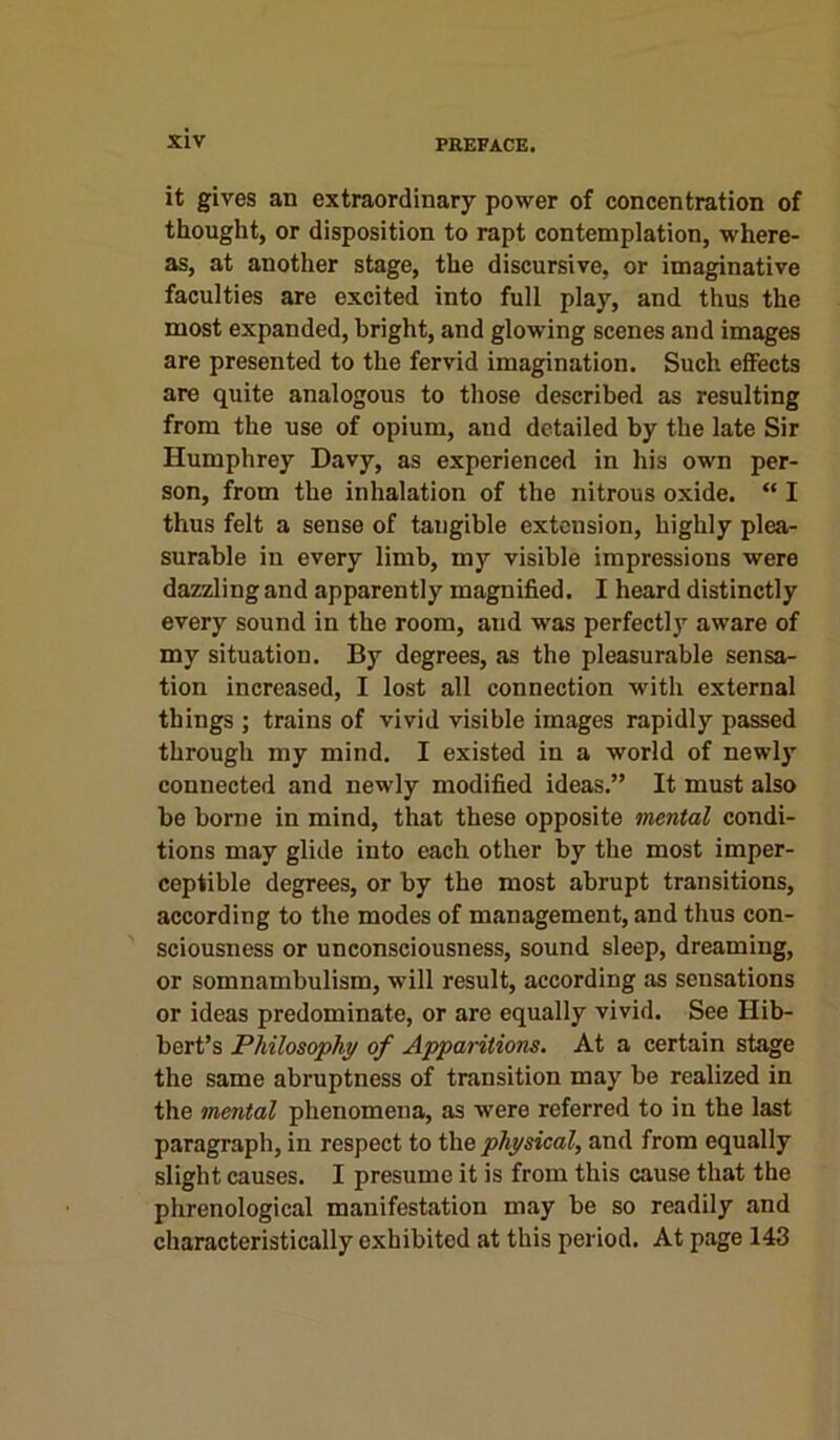 it gives an extraordinary power of concentration of thought, or disposition to rapt contemplation, where- as, at another stage, the discursive, or imaginative faculties are excited into full play, and thus the most expanded, bright, and glowing scenes and images are presented to the fervid imagination. Such effects are quite analogous to those described as resulting from the use of opium, and detailed by the late Sir Humphrey Davy, as experienced in his own per- son, from the inhalation of the nitrous oxide. “ I thus felt a sense of tangible extension, highly plea- surable in every limb, my visible impressions were dazzling and apparently magnified. I heard distinctly every sound in the room, and was perfectly aware of my situation. By degrees, as the pleasurable sensa- tion increased, I lost all connection with external things ; trains of vivid visible images rapidly passed through my mind. I existed in a world of newly connected and newly modified ideas.” It must also be borne in mind, that these opposite mental condi- tions may glide into each other by the most imper- ceptible degrees, or by the most abrupt transitions, according to the modes of management, and thus con- sciousness or unconsciousness, sound sleep, dreaming, or somnambulism, will result, according as sensations or ideas predominate, or are equally vivid. See Hib- bert’s Philosophy of Apparitions. At a certain stage the same abruptness of transition may be realized in the mental phenomena, as wrero referred to in the last paragraph, in respect to the physical, and from equally slight causes. I presume it is from this cause that the phrenological manifestation may be so readily and characteristically exhibited at this period. At page 143