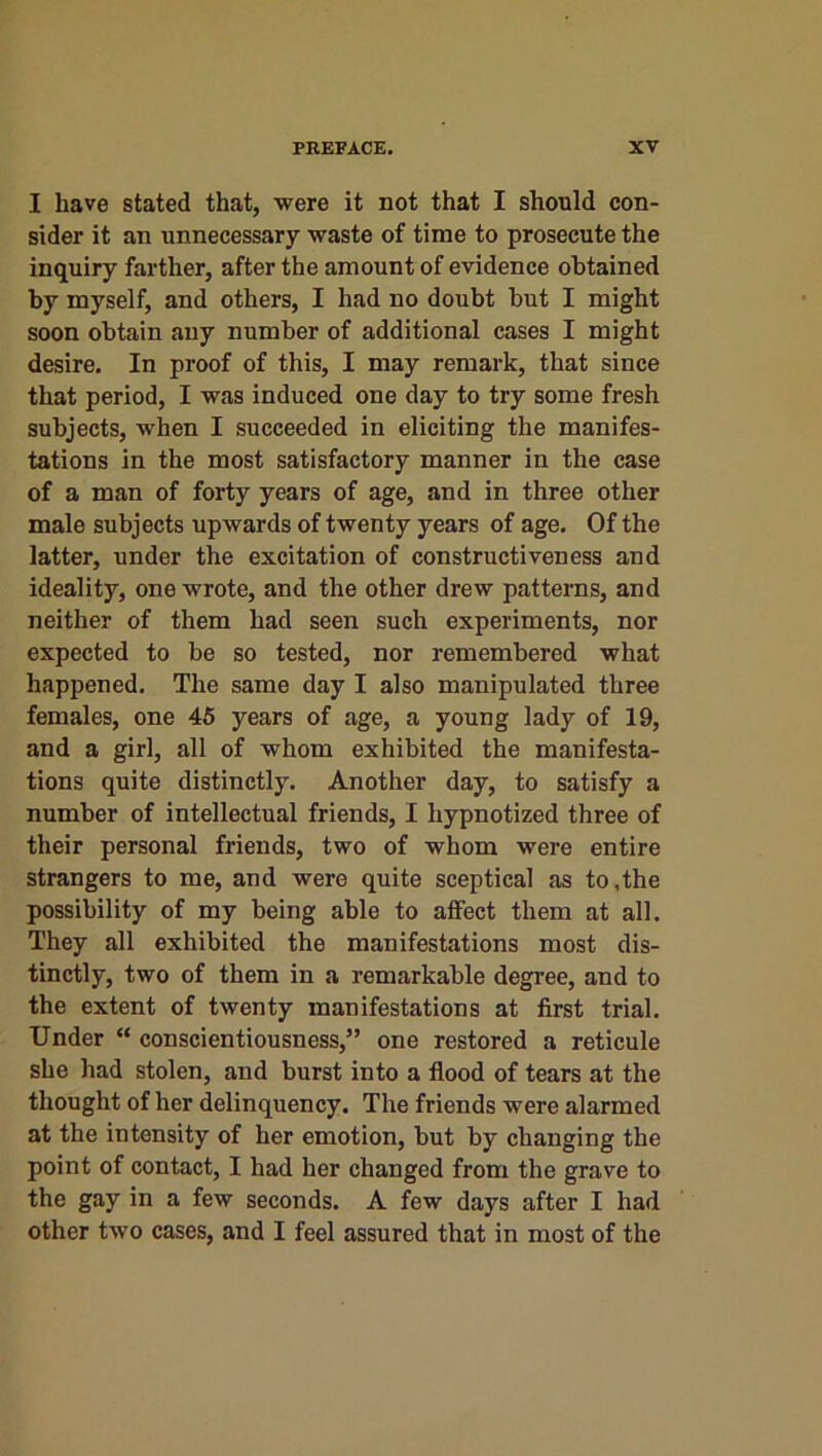 I have stated that, were it not that I should con- sider it an unnecessary waste of time to prosecute the inquiry farther, after the amount of evidence obtained by myself, and others, I had no doubt but I might soon obtain any number of additional cases I might desire. In proof of this, I may remark, that since that period, I was induced one day to try some fresh subjects, when I succeeded in eliciting the manifes- tations in the most satisfactory manner in the case of a man of forty years of age, and in three other male subjects upwards of twenty years of age. Of the latter, under the excitation of constructiveness and ideality, one wrote, and the other drew patterns, and neither of them had seen such experiments, nor expected to be so tested, nor remembered what happened. The same day I also manipulated three females, one 45 years of age, a young lady of 19, and a girl, all of whom exhibited the manifesta- tions quite distinctly. Another day, to satisfy a number of intellectual friends, I hypnotized three of their personal friends, two of whom were entire strangers to me, and were quite sceptical as to,the possibility of my being able to affect them at all. They all exhibited the manifestations most dis- tinctly, two of them in a remarkable degree, and to the extent of twenty manifestations at first trial. Under “ conscientiousness,” one restored a reticule she had stolen, and burst into a flood of tears at the thought of her delinquency. The friends were alarmed at the intensity of her emotion, but by changing the point of contact, I had her changed from the grave to the gay in a few seconds. A few days after I had other two cases, and I feel assured that in most of the