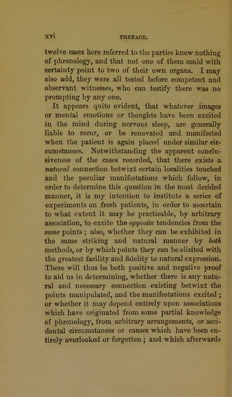 twelve cases here referred to the parties knew nothing of phrenology, and that not one of them could with certainty point to two of their own organs. I may also add, they were all tested before competent and observant witnesses, who can testify there was no prompting by any one. It appears quite evident, that whatever images or mental emotions or thoughts have been excited in the mind during nervous sleep, are generally liable to recur, or be renovated and manifested when the patient is again placed under similar cir- cumstances. Notwithstanding the apparent conclu- siveness of the cases recorded, that there exists a natural connection betwixt certain localities touched and the peculiar manifestations which follow, in order to determine this question in the most decided manner, it is my intention to institute a series of experiments on fresh patients, in order to ascertain to what extent it may be practicable, by arbitrary association, to excite the opposite tendencies from the same points ; also, whether they can be exhibited in the same striking and natural manner by both methods, or by which points they can be elicited with tho greatest facility and fidelity to natural expression. There will thus be both positive and negative proof to aid us in determining, whether there is any natu- ral and necessary connection existing betwixt the points manipulated, and the manifestations excited ; or whether it may depend entirely upon associations which have originated from some partial knowledge of phrenology, from arbitrary arrangements, or acci- dental circumstances or causes which have been en- tirely overlooked or forgotten; and which afterwards