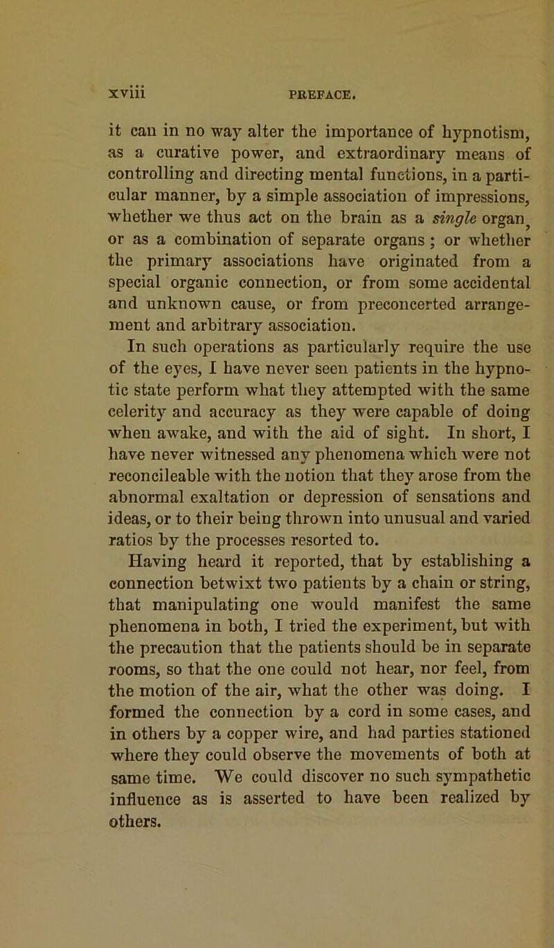 it can in no way alter the importance of hypnotism, as a curative power, and extraordinary means of controlling and directing mental functions, in a parti- cular manner, by a simple association of impressions, whether we thus act on the brain as a single organ; or as a combination of separate organs; or whether the primary associations have originated from a special organic connection, or from some accidental and unknown cause, or from preconcerted arrange- ment and arbitrary association. In such operations as particularly require the use of the eyes, I have never seen patients in the hypno- tic state perform what they attempted with the same celerity and accuracy as they were capable of doing when awake, and with the aid of sight. In short, I have never witnessed any phenomena which were not reconcileable with the notion that they arose from the abnormal exaltation or depression of sensations and ideas, or to their being thrown into unusual and varied ratios by the processes resorted to. Having heard it reported, that by establishing a connection betwixt two patients by a chain or string, that manipulating one would manifest the same phenomena in both, I tried the experiment, but with the precaution that the patients should be in separate rooms, so that the one could not hear, nor feel, from the motion of the air, what the other was doing. I formed the connection by a cord in some cases, and in others by a copper wire, and had parties stationed where they could observe the movements of both at same time. We could discover no such sympathetic influence as is asserted to have been realized by others.