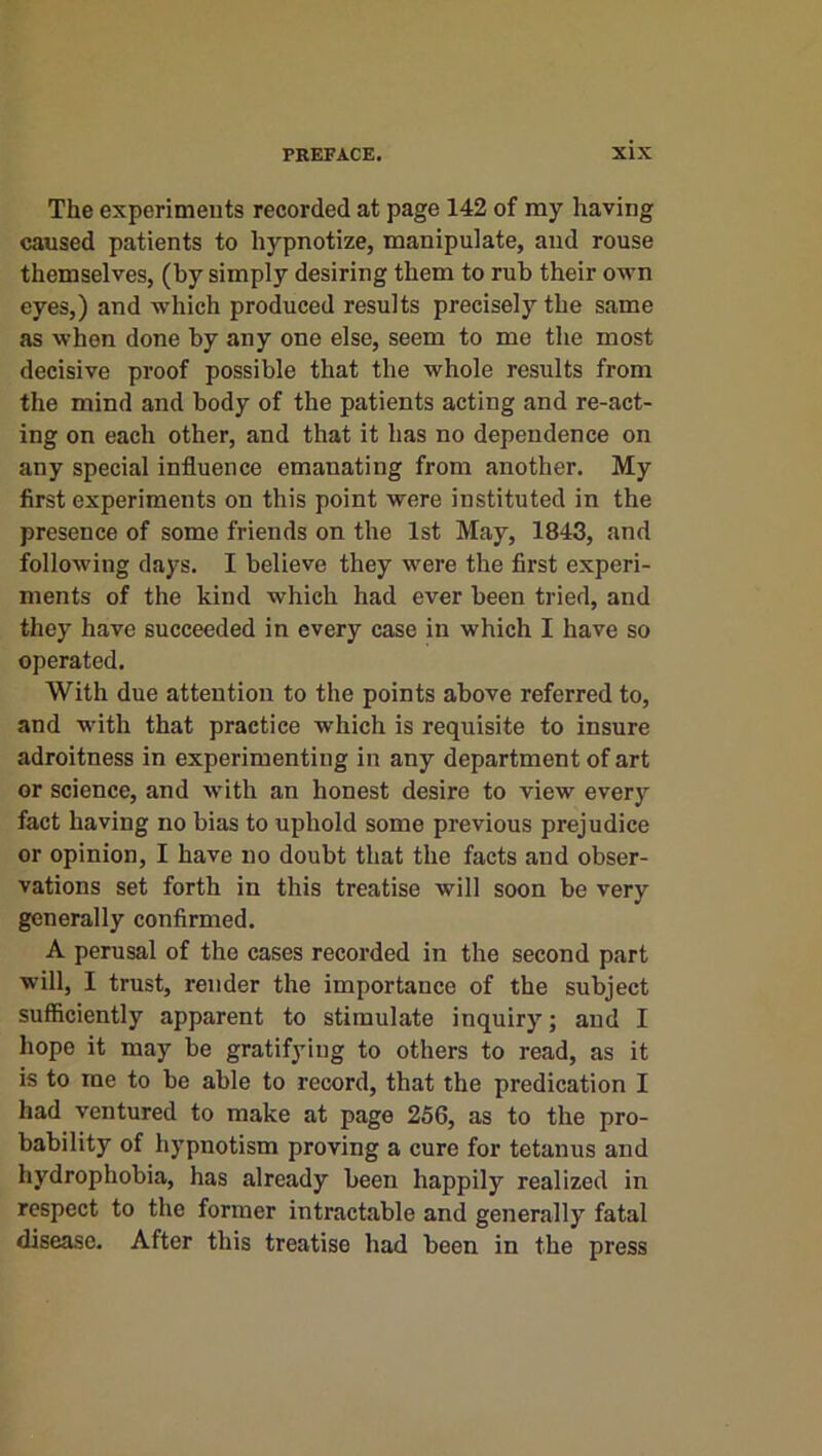 The experiments recorded at page 142 of my having caused patients to hypnotize, manipulate, and rouse themselves, (by simply desiring them to rub their own eyes,) and which produced results precisely the same as when done by any one else, seem to me the most decisive proof possible that the whole results from the mind and body of the patients acting and re-act- ing on each other, and that it has no dependence on any special influence emanating from another. My first experiments on this point were instituted in the presence of some friends on the 1st May, 1843, and following days. I believe they were the first experi- ments of the kind which had ever been tried, and they have succeeded in every case in which I have so operated. With due attention to the points above referred to, and with that practice which is requisite to insure adroitness in experimenting in any department of art or science, and w’ith an honest desire to view every fact having no bias to uphold some previous prejudice or opinion, I have no doubt that the facts and obser- vations set forth in this treatise will soon be very generally confirmed. A perusal of the cases recorded in the second part will, I trust, render the importance of the subject sufficiently apparent to stimulate inquiry; and I hope it may be gratifying to others to read, as it is to me to be able to record, that the predication I had ventured to make at page 256, as to the pro- bability of hypnotism proving a cure for tetanus and hydrophobia, has already been happily realized in respect to the former intractable and generally fatal disease. After this treatise had been in the press
