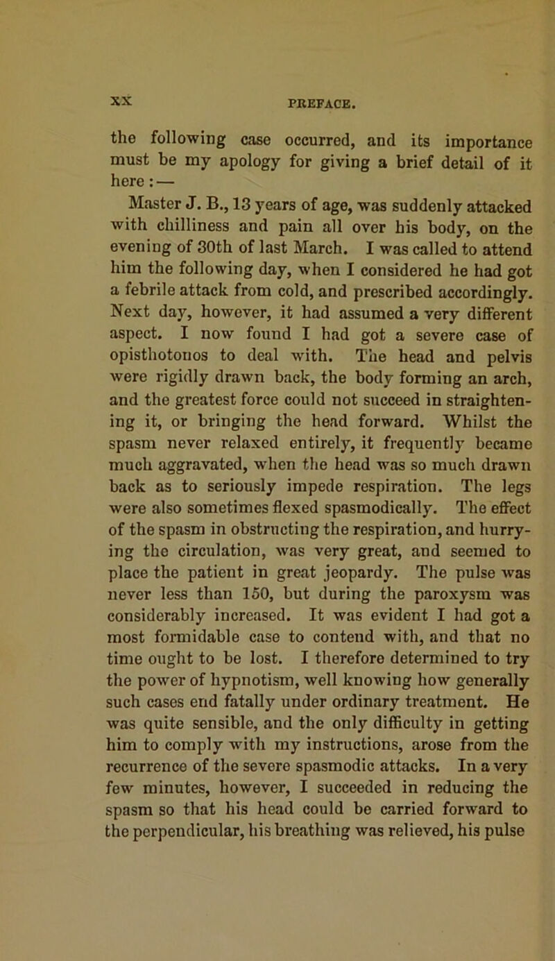 the following case occurred, and its importance must be my apology for giving a brief detail of it here: — Master J. B., 13 years of age, was suddenly attacked with chilliness and pain all over his body, on the evening of 30th of last March. I was called to attend him the following day, when I considered he had got a febrile attack from cold, and prescribed accordingly. Next day, however, it had assumed a very different aspect. I now found I had got a severe case of opisthotonos to deal with. The head and pelvis were rigidly drawn back, the body forming an arch, and the greatest force could not succeed in straighten- ing it, or bringing the head forward. Whilst the spasm never relaxed entirely, it frequently became much aggravated, when the head was so much drawn back as to seriously impede respiration. The legs were also sometimes flexed spasmodically. The effect of the spasm in obstructing the respiration, and hurry- ing the circulation, was very great, and seemed to place the patient in great jeopardy. The pulse was never less than 150, but during the paroxysm was considerably increased. It was evident I had got a most formidable case to contend with, and that no time ought to be lost. I therefore determined to try the power of hypnotism, well knowing how generally such cases end fatally under ordinary treatment. He was quite sensible, and the only difficulty in getting him to comply with my instructions, arose from the recurrence of the severe spasmodic attacks. In a very few minutes, however, I succeeded in reducing the spasm so that his head could be carried forward to the perpendicular, his breathing was relieved, his pulse