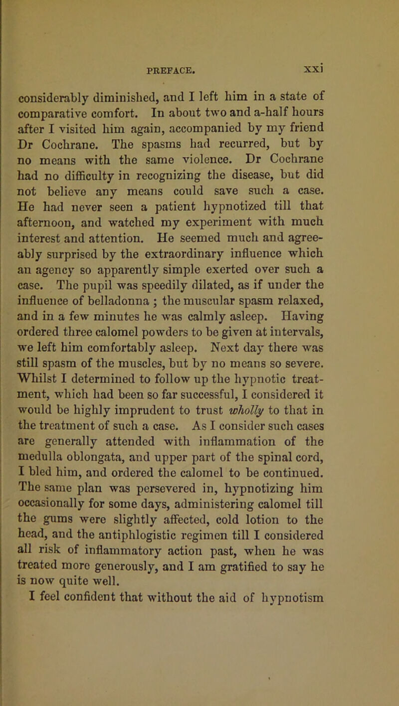 considerably diminished, and I left him in a state of comparative comfort. In about two and a-half hours after I visited him again, accompanied by my friend Dr Cochrane. The spasms had recurred, but by no means with the same violence. Dr Cochrane had no difficulty in recognizing the disease, but did not believe any means could save such a case. He had never seen a patient hypnotized till that afternoon, and watched my experiment with much interest and attention. He seemed much and agree- ably surprised by the extraordinary influence which an agency so apparently simple exerted over such a case. The pupil was speedily dilated, as if under the influence of belladonna ; the muscular spasm relaxed, and in a few minutes he was calmly asleep. Having ordered three calomel powders to be given at intervals, we left him comfortably asleep. Next day there was still spasm of the muscles, but by no means so severe. Whilst I determined to follow up the hypnotic treat- ment, which had been so far successful, I considered it would be highly imprudent to trust wholly to that in the treatment of such a case. As I consider such cases are generally attended with inflammation of the medulla oblongata, and upper part of the spinal cord, I bled him, and ordered the calomel to be continued. The same plan was persevered in, hypnotizing him occasionally for some days, administering calomel till the gums were slightly affected, cold lotion to the head, and the antiphlogistic regimen till I considered all risk of inflammatory action past, when he was treated more generously, and I am gratified to say he is now quite well. I feel confident that without the aid of hypnotism