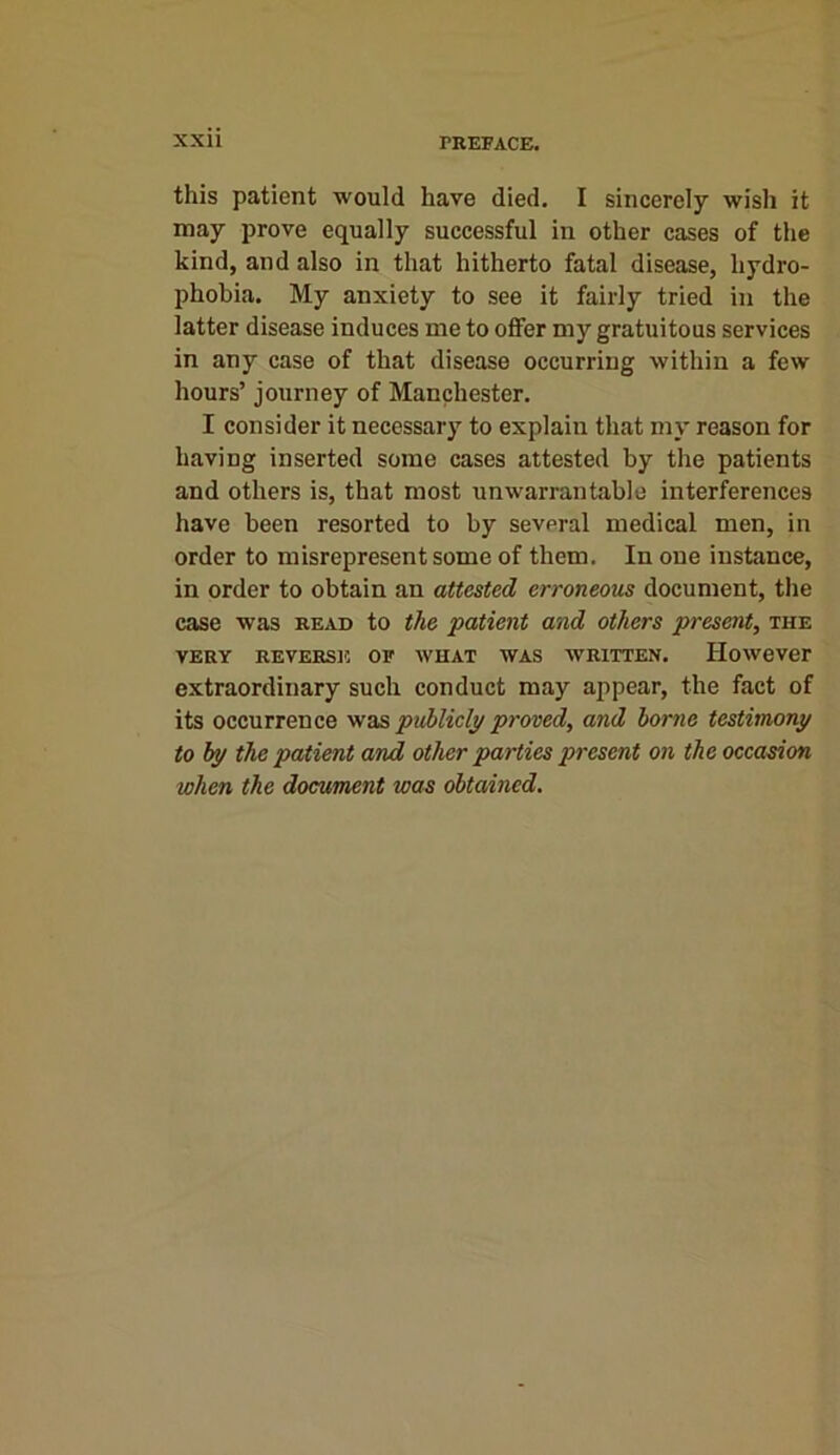 this patient would have died. I sincerely wish it may prove equally successful in other cases of the kind, and also in that hitherto fatal disease, hydro- phobia. My anxiety to see it fairly tried in the latter disease induces me to offer my gratuitous services in any case of that disease occurring within a few hours’ journey of Manchester. I consider it necessary to explain that my reason for having inserted some cases attested by the patients and others is, that most unwarrantable interferences have been resorted to by several medical men, in order to misrepresent some of them. In one instance, in order to obtain an attested erroneous document, the case was read to the patient and others present, the VERY REVERSE OF WHAT WAS WRITTEN. However extraordinary such conduct may appear, the fact of its occurrence was publicly proved, and borne testimony to by the patient and other parties present on the occasion when the document was obtained.