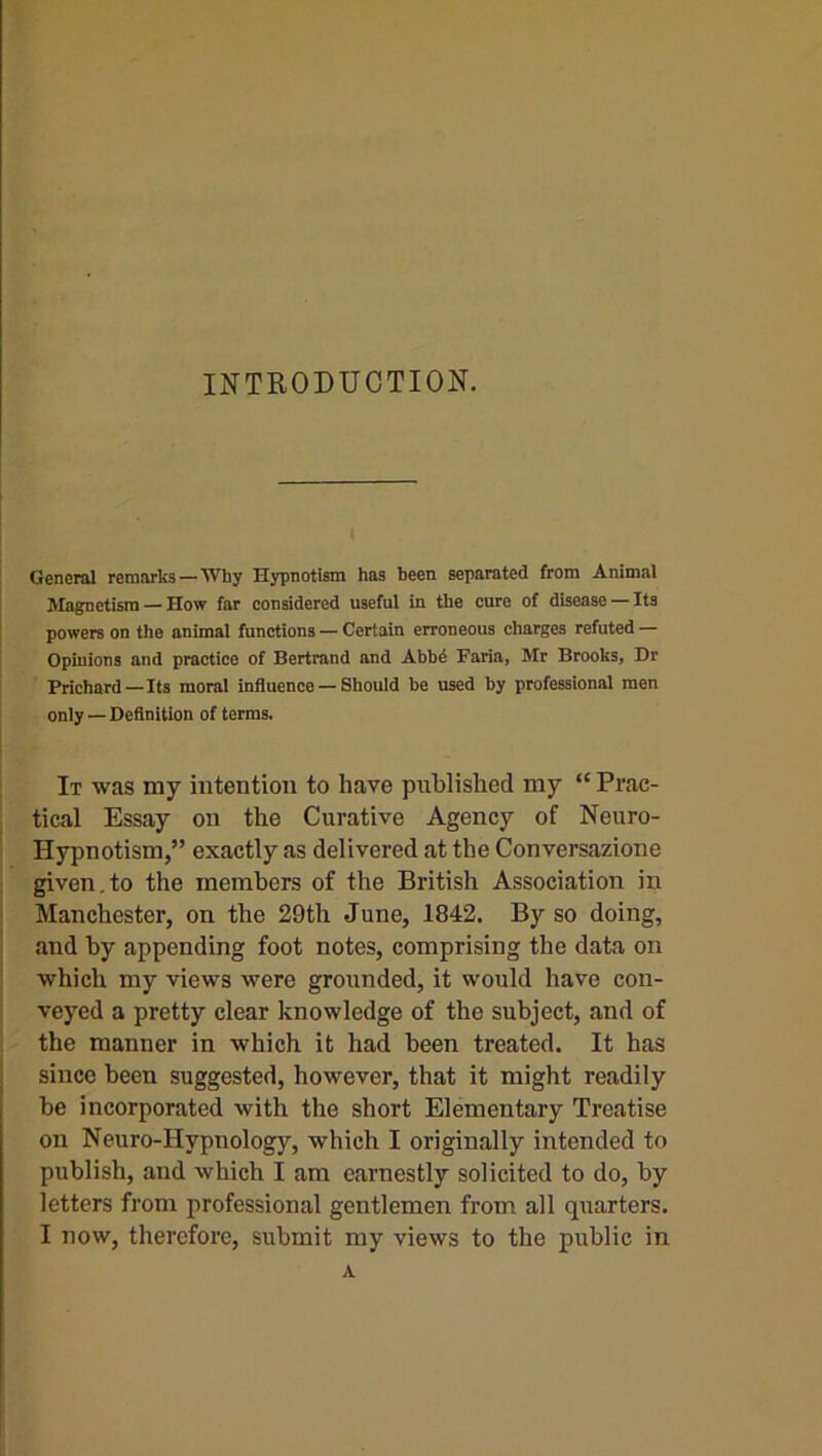 INTRODUCTION. General remarks — Why Hypnotism has been separated from Animal Magnetism — How far considered useful in the cure of disease —Its powers on the animal functions — Certain erroneous charges refuted — Opinions and practice of Bertrand and Abbd Faria, Mr Brooks, Dr Prichard—Its moral influence — Should be used by professional men only — Definition of terms. It was my intention to have published my “ Prac- tical Essay on the Curative Agency of Neuro- Hypnotism,” exactly as delivered at the Conversazione given.to the members of the British Association in Manchester, on the 29th June, 1842. By so doing, and by appending foot notes, comprising the data on which my views were grounded, it would have con- veyed a pretty clear knowledge of the subject, and of the manner in which it had been treated. It has since been suggested, however, that it might readily be incorporated with the short Elementary Treatise on Neuro-Hypnology, which I originally intended to publish, and which I am earnestly solicited to do, by letters from professional gentlemen from all quarters. I now, therefore, submit my views to the public in A