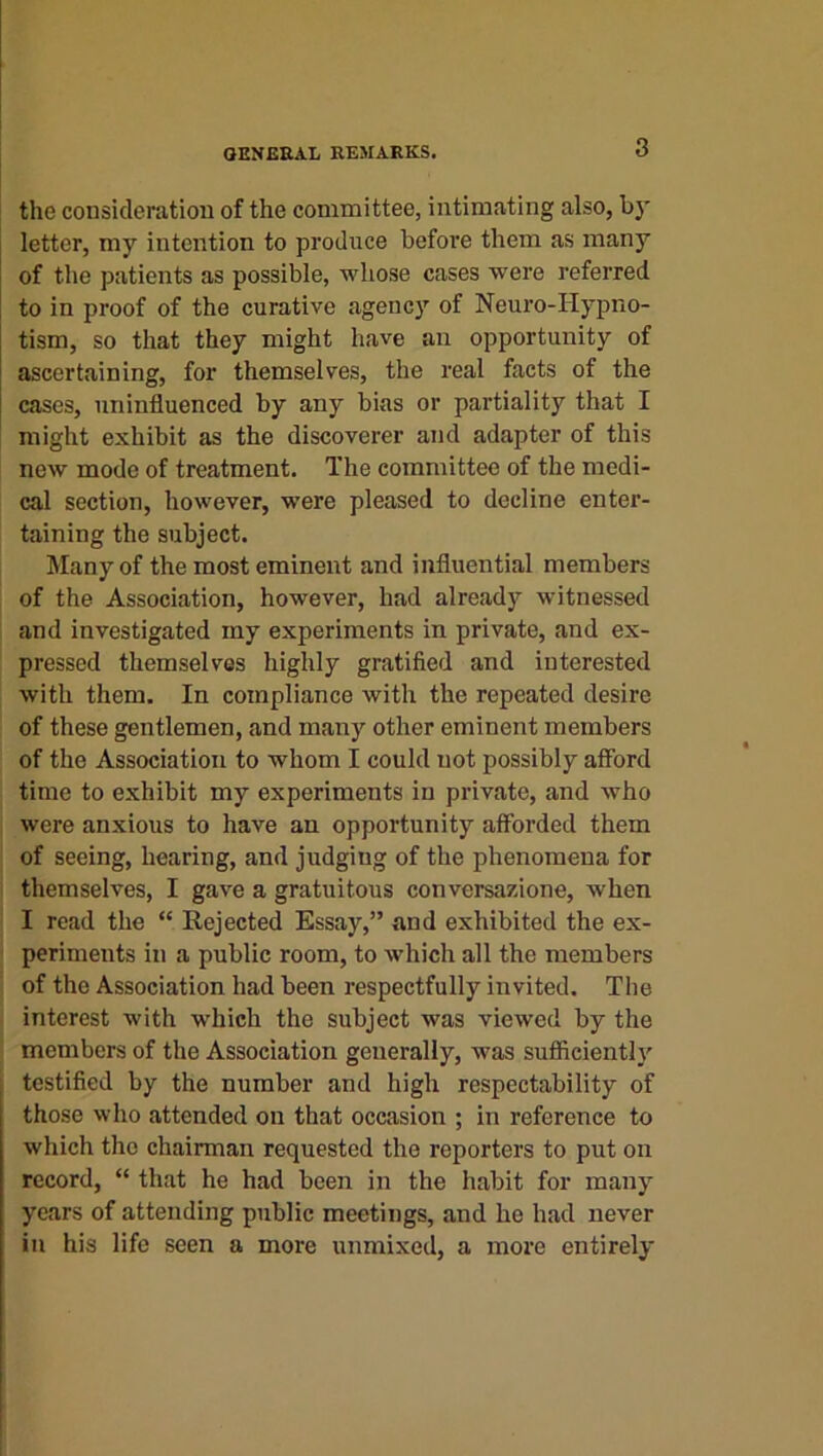 the consideration of the committee, intimating also, bj* letter, my intention to produce before them as many of the patients as possible, whose cases were referred to in proof of the curative agency of Neuro-Hypno- tism, so that they might have an opportunity of ascertaining, for themselves, the real facts of the cases, uninfluenced by any bias or partiality that I might exhibit as the discoverer and adapter of this new mode of treatment. The committee of the medi- cal section, however, were pleased to decline enter- taining the subject. Many of the most eminent and influential members of the Association, however, had already witnessed and investigated my experiments in private, and ex- pressed themselves highly gratified and interested with them. In compliance with the repeated desire of these gentlemen, and many other eminent members of the Association to whom I could not possibly afford time to exhibit my experiments in private, and who were anxious to have an opportunity afforded them of seeing, hearing, and judging of the phenomena for themselves, I gave a gratuitous conversazione, when I read the “ Rejected Essay,” and exhibited the ex- periments in a public room, to which all the members of the Association had been respectfully invited. The interest with which the subject was viewed by the members of the Association generally, was sufficiently testified by the number and high respectability of those who attended on that occasion ; in reference to which the chairman requested the reporters to put on record, “ that he had been in the habit for many years of attending public meetings, and he had never in his life seen a more unmixed, a more entirely
