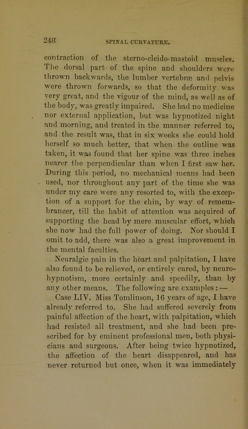 contraction of the sterno-cleido-mastoid muscles. The dorsal part of the spine and shoulders were thrown backwards, the lumber vertebral and pelvis were thrown forwards, so that the deformity was very great, and the vigour of the mind, as well as of the body, was greatly impaired. She had no medicine nor external application, but was hypnotized night and morning, and treated in the manner referred to, and the result was, that in six weeks she could hold herself so much better, that when the outline was taken, it was found that her spine was three inches nearer the perpendicular than when I first saw her. During this period, no mechanical means had been used, nor throughout any part of the time she was under my care were any resorted to, with the excep- tion of a support for the chin, by way of remem- brancer, till the habit of attention was acquired of supporting the head by mere muscular effort, which she now had the full power of doing. Nor should I omit to add, there was also a great improvement in the mental faculties. Neuralgic pain in the heart and palpitation, I have also found to be relieved, or entirely cured, by neuro- hypnotism, more certainly and speedily, than by any other means. The following are examples : — Case LIV. Miss Tomlinson, 16 years of age, I have already referred to. She had suffered severely from painful affection of the heart, with palpitation, which had resisted ail treatment, and she had been pre- scribed for by eminent professional men, both physi- cians and surgeons. After being twice hypnotized, the affection of the heart disappeared, aud has never returned but once, when it was immediately