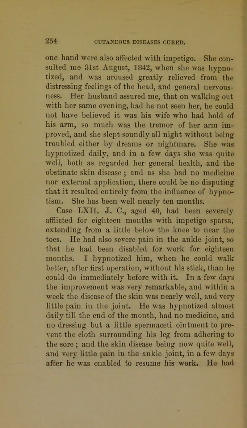 one hand were also affected with impetigo. She con- sulted me 31st August, 1842, when she was hypno- tized, and was aroused greatly relieved from the distressing feelings of the head, and general nervous- ness. Her husband assured me, that on walking out with her same evening, had he not seen her, he could not have believed it was his wife who had hold of his arm, so much was the tremor of her arm im- proved, and she slept soundly all night without being troubled either by dreams or nightmare. She was hypnotized daily, and in a few days she was quite well, both as regarded her general health, and the obstinate skin disease ; and as she had no medicine nor external application, there could be no disputing that it resulted entirely from the influence of hypno- tism. She has been well nearly ten months. Case LXII. J. C., aged 40, had been severely afflicted for eighteen months with impetigo sparsa, extending from a little below the knee to near the toes. He had also severe pain in the ankle joint, so that he had been disabled for work for eighteen months. I hypnotized him, when he could walk better, after first operation, without his stick, than he could do immediately before with it. In a few days the improvement was very remarkable, and within a week the disease of the skin was nearly well, and very little pain in the joint. He was hypnotized almost daily till the end of the month, had no medicine, and no dressing but a little spermaceti ointment to pre- vent the cloth surrounding his leg from adhering to the sore ; and the skin disease being now quite well, and very little pain in the ankle joint, in a few days after he was enabled to resume his work. Ho had