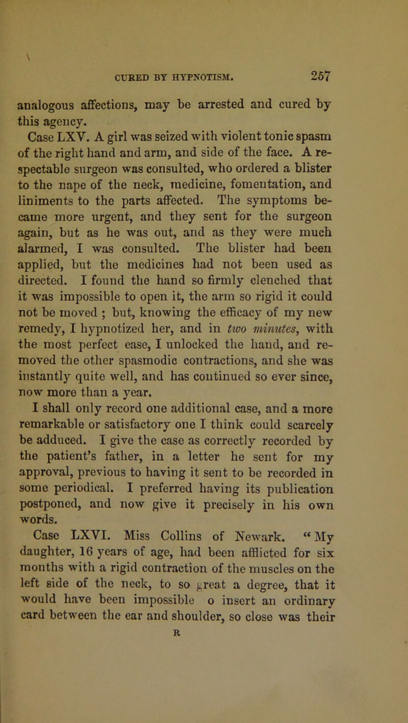 analogous affections, may be arrested and cured by this agency. Case LXV. A girl was seized with violent tonic spasm of the right hand and arm, and side of the face. A re- spectable surgeon was consulted, who ordered a blister to the nape of the neck, medicine, fomentation, and liniments to the parts affected. The symptoms be- came more urgent, and they sent for the surgeon again, but as he was out, and as they were much alarmed, I was consulted. The blister had been applied, but the medicines had not been used as directed. I found the hand so firmly clenched that it was impossible to open it, the arm so rigid it could not be moved ; but, knowing the efficacy of my new remedy, I hypnotized her, and in two minutes, with the most perfect ease, I unlocked the hand, and re- moved the other spasmodic contractions, and she was instantly quite well, and has continued so ever since, now more than a year. I shall only record one additional case, and a more remarkable or satisfactory one I think could scarcely be adduced. I give the case as correctly recorded by the patient’s father, in a letter he sent for my approval, previous to having it sent to be recorded in some periodical. I preferred having its publication postponed, and now give it precisely in his own words. Case LXVI. Miss Collins of Newark. “ My daughter, 16 years of age, had been afflicted for six months with a rigid contraction of the muscles on the left side of the neck, to so great a degree, that it would have been impossible o insert an ordinary card between the ear and shoulder, so close was their R