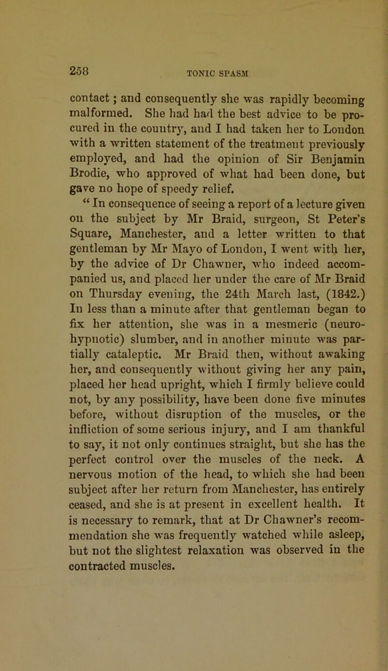 TONIC SPASM contact; and consequently she -was rapidly becoming malformed. She had had the best advice to be pro- cured in the country, and I had taken her to London with a written statement of the treatment previously employed, and had the opinion of Sir Benjamin Brodie, who approved of what had been done, but gave no hope of speedy relief. “ In consequence of seeing a report of a lecture given on the subject by Mr Braid, surgeon, St Peter’s Square, Manchester, and a letter written to that gentleman by Mr Mayo of London, I went with her, by the advice of Dr Chawner, who indeed accom- panied us, and placed her under the care of Mr Braid on Thursday evening, the 24th March last, (1842.) In less than a minute after that gentleman began to fix her attention, she was in a mesmeric (neuro- hypnotic) slumber, and in another minute was par- tially cataleptic. Mr Braid then, without awaking her, and consequently without giving her any pain, placed her head upright, which I firmly believe could not, by any possibility, have been done five minutes before, without disruption of the muscles, or the infliction of some serious injury, and I am thankful to say, it not only continues straight, but she has the perfect control over the muscles of the neck. A nervous motion of the head, to which she had been subject after her return from Manchester, has entirely ceased, and she is at present in excellent health. It is necessary to remark, that at Dr Chawner’s recom- mendation she was frequently watched while asleep, but not the slightest relaxation was observed in the contracted muscles.