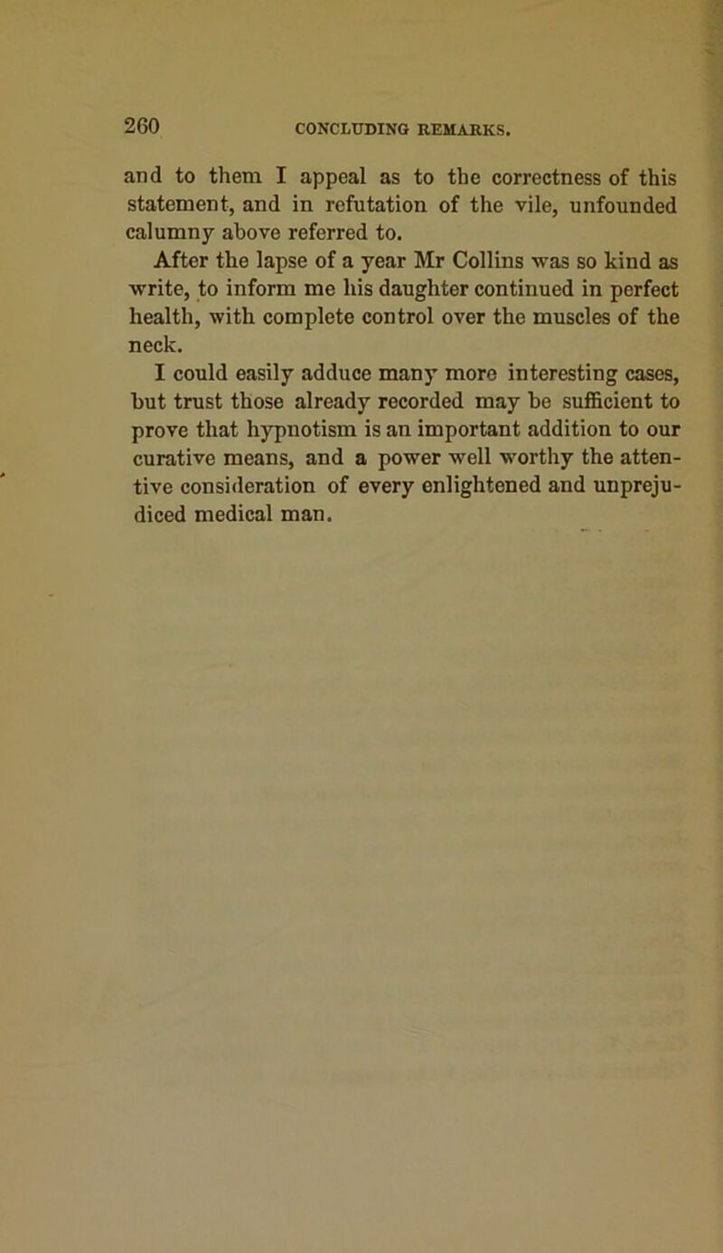 and to them I appeal as to the correctness of this statement, and in refutation of the vile, unfounded calumny above referred to. After the lapse of a year Mr Collins was so kind as write, to inform me his daughter continued in perfect health, with complete control over the muscles of the neck. I could easily adduce many more interesting cases, but trust those already recorded may be sufficient to prove that hypnotism is an important addition to our curative means, and a power well worthy the atten- tive consideration of every enlightened and unpreju- diced medical man.