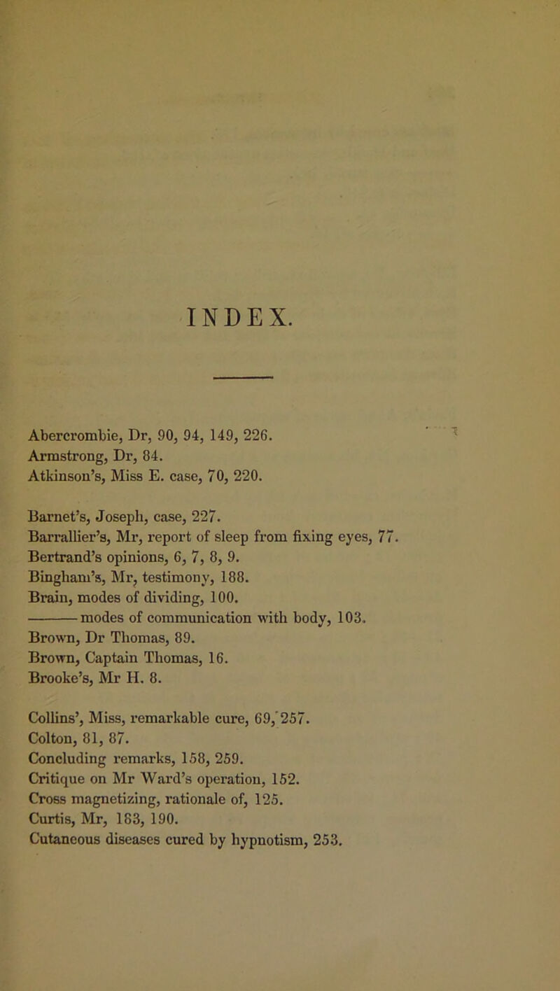 INDEX. Abercrombie, Dr, 90, 94, 149, 226. Armstrong, Dr, 84. Atkinson’s, Miss E. case, 70, 220. Barnet’s, Joseph, case, 227. Barrallier’s, Mr, report of sleep from fixing eyes, 77. Bertrand’s opinions, 6, 7, 8, 9. Bingham’s, Mr, testimony, 188. Brain, modes of dividing, 100. modes of communication with body, 103. Brown, Dr Thomas, 89. Brown, Captain Thomas, 16. Brooke’s, Mr H. 8. Collins’, Miss, remarkable cure, 69/257. Colton, 81, 87. Concluding remarks, 158, 259. Critique on Mr Ward’s operation, 152. Cross magnetizing, rationale of, 125. Curtis, Mr, 183, 190. Cutaneous diseases cured by hypnotism, 253.