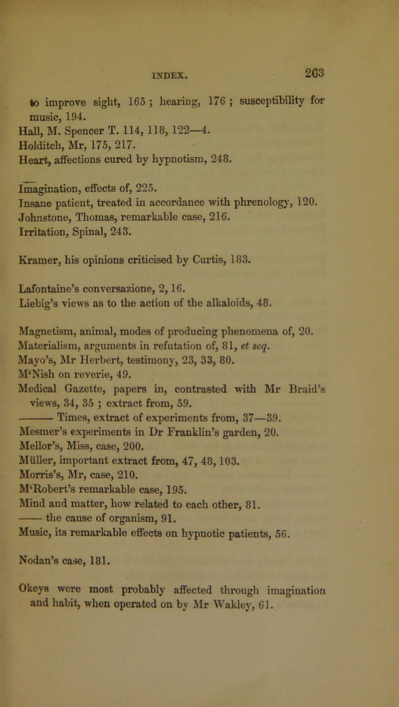 2G3 to improve sight, 165 ; hearing, 176 ; susceptibility for music, 194. Hall, M. Spencer T. 114, 118, 122—4. Holditch, Mr, 175, 217. Heart, affections cured by hypnotism, 248. Imagination, effects of, 225. Insane patient, treated in accordance with phrenology, 120. Johnstone, Thomas, remarkable case, 216. Irritation, Spinal, 243. Kramer, his opinions criticised by Curtis, 183. Lafontaine’s conversazione, 2,16. Liebig’s views as to the action of the alkaloids, 48. Magnetism, animal, modes of producing phenomena of, 20. Materialism, arguments in refutation of, 81, et seq. Mayo’s, Mr Herbert, testimony, 23, 33, 80. M‘Nish on reverie, 49. Medical Gazette, papers in, contrasted with Mr Braid’s views, 34, 35 ; extract from, 59. Times, extract of experiments from, 37—39. Mesmer’s experiments in Dr Franklin’s garden, 20. Mellor’s, Miss, case, 200. Muller, important extract from, 47, 48, 103. Morris’s, Mr, case, 210. M‘Ilobert’s remarkable case, 195. Mind and matter, how related to each other, 81. the cause of organism, 91. Music, its remarkable effects on hypnotic patients, 56. Nodan’s case, 181. Okeys were most probably affected through imagination and habit, when operated on by Mr Wakley, 61.