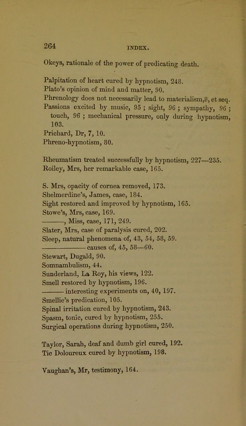 Okeys, rationale of the power of predicating death. Palpitation of heart cured by hypnotism, 248. Plato’s opinion of mind and matter, 90. Phrenology does not necessarily lead to materialism,8, et seq. Passions excited by music, 95 ; sight, 96 ; sympathy, 96 ; touch, 96 ; mechanical pressure, only during hypnotism, 103. Prichard, Dr, 7, 10. Phreno-hypnotism, 80. Rheumatism treated successfully by hypnotism, 227—235. Roiley, Mrs, her remar liable case, 165. S. Mrs, opacity of cornea removed, 173. Shelmerdine’s, James, case, 184. Sight restored and improved by hypnotism, 165. Stowe’s, Mrs, case, 169. , Miss, case, 171, 249. Slater, Mrs, case of paralysis cured, 202. Sleep, natural phenomena of, 43, 54, 58, 59. causes of, 45, 58—60. Stewart, Dugald, 90. Somnambulism, 44. Sunderland, La Roy, his views, 122. Smell restored by hypnotism, 196. interesting experiments on, 40, 197. Smellie’s predication, 105. Spinal irritation cured by hypnotism, 243. Spasm, tonic, cured by hypnotism, 255. Surgical operations during hypnotism, 250. Taylor, Sarah, deaf and dumb girl cured, 192. Tic Doloureux cured by hypnotism, 198. Vaughan’s, Mr, testimony, 164.