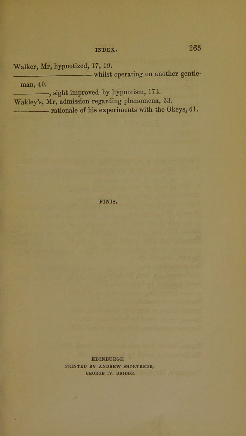 Walker, Mr, hypnotized, 17, 19. whilst operating on another gentle' man, 40. , sight improved by hypnotism, 171. Wakley’s, Mr, admission regarding phenomena, 33. rationale of his experiments with the Okeys, 61. FINIS. EDINBURGH PRINTED BV ANDREW SHORTREDE, GEORGE IV. BRIDGE.