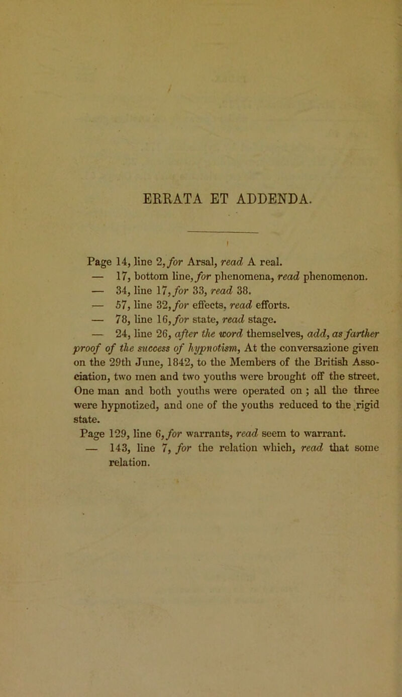 ERRATA ET ADDENDA. i Page 14, line 2, for Arsal, read A real. — 17, bottom line, for phenomena, read phenomenon. — 34, line 17, for 33, read 38. — 57, line 32, for effects, read efforts. — 78, line 16, for state, read stage. — 24, line 26, after the word themselves, add, as farther proof of the success of hypnotism, At the conversazione given on the 29th June, 1842, to the Members of the British Asso- ciation, two men and two youths were brought off the street. One man and both youths were operated on ; all the three were hypnotized, and one of the youths reduced to the .rigid state. Page 129, line 6, for warrants, read seem to warrant. — 143, line 7, for the relation which, read that some relation.