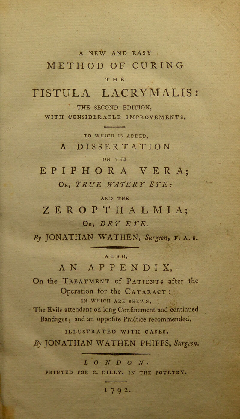 A NEW AND EASY METHOD OF CURING THE FISTULA LACRYM ALIS * THE SECOND EDITION, WITH CONSIDERABLE IMPROVEMENTS. TO WHICH IS ADDED, A DISSERTATION ON THE EPIPHORA VERA; Or, TRUE WATER r ETE: AND THE ZEROPTHALMIA; Or, DRY E YE. By JONATHAN WATHEN, Surgeon, f. a. s. ALSO, AN APPENDIX, On the Treatment of Patients after the Operation for the Cataract : IN WHICH ARE SHEWN, The Evils attendant on long Confinement and continued Bandages; and an oppofite Pra&ice recommended. ILLUSTRATED WITH CASES. By JONATHAN WATHEN PHIPPS, Surgeon. L O N D O N PRINTED FOR G. DILLY, IN THE POULTRY. 1 7 9 2. • •