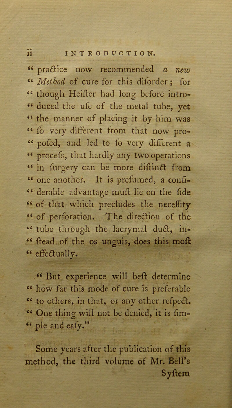 44 practice now recommended a new 44 Method of cure for this diforder; for 44 though Heifter had long before intro- 44 duced the ufe of the metal tube, yet 44 the manner of placing it by him was 44 fo very different from that now pro- 44 pofed, and Jed to fo very different a 44 procefs, that hardly any two operations 44 in furgery can be more diftinCt from 44 one another. It is prefumed, a confi- 44 derable advantage muff lie on the fide 44 of that which precludes the necelfity 44 of perforation. The direction of the 44 tube through the lacrymal du£t, in- 44 Head of the os unguis, does this moft 44 effectually. 44 But experience will bed: determine 44 how far this mode of cure is preferable 44 to others, in that, or any other refpeCt. 44 One thing will not be denied, it is fim- 44 pie and eafy.” Some years after the publication of this method, the third volume of Mr. Bell's Syftem