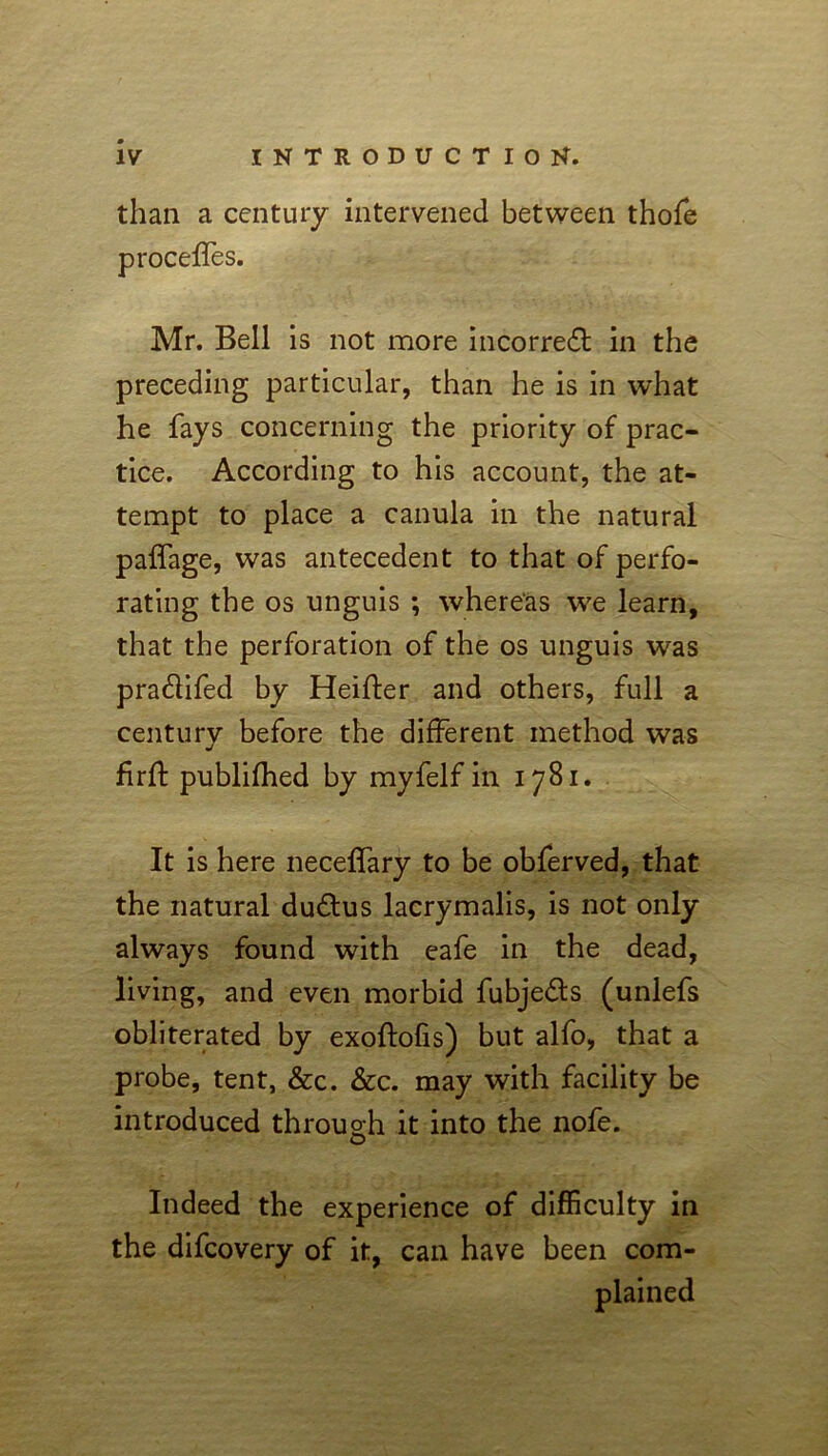 than a century intervened between thofe proceffes. Mr. Bell is not more incorredl in the preceding particular, than he is in what he fays concerning the priority of prac- tice. According to his account, the at- tempt to place a canula in the natural paffage, was antecedent to that of perfo- rating the os unguis ; whereas we learn, that the perforation of the os unguis was pra&ifed by Heifter and others, full a century before the different method was firft publifhed by myfelf in 1781. It is here neceffary to be obferved, that the natural dudlus lacrymalis, is not only always found with eafe in the dead, living, and even morbid fubjefts (unlefs obliterated by exoftofis) but alfo, that a probe, tent, &c. &c. may with facility be introduced through it into the nofe. O Indeed the experience of difficulty in the difeovery of it, can have been com-
